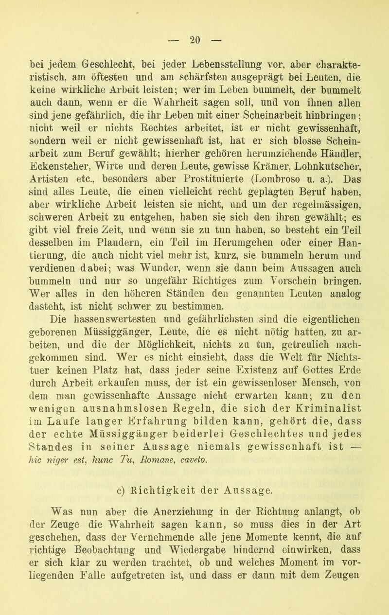 bei jedem Geschlecht, bei jeder Lebensstellung vor, aber charakte- ristisch, am öftesten und am schärfsten ausgeprägt bei Leuten, die keine wirkliche Arbeit leisten; wer im Leben bummelt, der bummelt auch dann, wenn er die Wahrheit sagen soll, und von ihnen allen sind jene gefährlich, die ihr Leben mit einer Scheinarbeit hinbringen; nicht weil er nichts Rechtes arbeitet, ist er nicht gewissenhaft, sondern weil er nicht gewissenhaft ist, hat er sich blosse Schein- arbeit zum Beruf gewählt; hierher gehören herumziehende Händler, Eckensteher, Wirte und deren Leute, gewisse Krämer, Lohnkutscher, Artisten etc., besonders aber Prostituierte (Lombroso u. a.). Das sind alles Leute, die einen vielleicht recht geplagten Beruf haben, aber wirkliche Arbeit leisten sie nicht, und um der regelmässigen, schweren Arbeit zu entgehen, haben sie sich den ihren gewählt; es gibt viel freie Zeit, und wenn sie zu tun haben, so besteht ein Teil desselben im Plaudern, ein Teil im Herumgehen oder einer Han- tierung, die auch nicht viel mehr ist, kurz, sie bummeln herum und verdienen dabei; was Wunder, wenn sie dann beim Aussagen auch bummeln und nur so ungefähr Richtiges zum Vorschein bringen. Wer alles in den höheren Ständen den genannten Leuten analog dasteht, ist nicht schwer zu bestimmen. Die hassen swertesten und gefährlichsten sind die eigentlichen geborenen Müssiggänger, Leute, die es nicht nötig hatten, zu ar- beiten, und die der Möglichkeit, nichts zu tun, getreulich nach- gekommen sind. Wer es nicht einsieht, dass die Welt für Nichts- tuer keinen Platz hat, dass jeder seine Existenz auf Gottes Erde durch Arbeit erkaufen muss, der ist ein gewissenloser Mensch, von dem man gewissenhafte Aussage nicht erwarten kann; zu den wenigen ausnahmslosen Regeln, die sich der Kriminalist im Laufe langer Erfahrung bilden kann, gehört die, dass der echte Müssiggänger beiderlei Geschlechtes und jedes Standes in seiner Aussage niemals gewissenhaft ist — hic niger est, hunc Tu^ Romane, caveto. c) Richtigkeit der Aussage. Was nun aber die Anerziehung in der Richtung anlangt, ob der Zeuge die Wahrheit sagen kann, so muss dies in der Art geschehen, dass der Vernehmende alle jene Momente kennt, die auf richtige Beobachtung und Wiedergabe hindernd einwirken, dass er sich klar zu werden trachtet, ob und welches Moment im vor- liegenden Falle aufgetreten ist, und dass er dann mit dem Zeugen