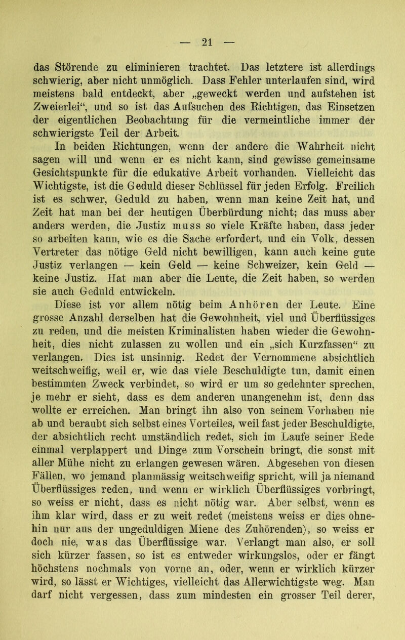 das Störende zu eliminieren trachtet. Das letztere ist allerdings schwierig, aber nicht unmöglich. Dass Fehler unterlaufen sind, wird meistens bald entdeckt, aber „geweckt werden und aufstehen ist Zweierlei“, und so ist das Aufsuchen des Richtigen, das Einsetzen der eigentlichen Beobachtung für die vermeintliche immer der schwierigste Teil der Arbeit. In beiden Richtungen, wenn der andere die Wahrheit nicht sagen will und wenn er es nicht kann, sind gewisse gemeinsame Gesichtspunkte für die edukative Arbeit vorhanden. Vielleicht das Wichtigste, ist die Geduld dieser Schlüssel für jeden Erfolg. Freilich ist es schwer, Geduld zu haben, wenn man keine Zeit hat, und Zeit hat man bei der heutigen Überbürdung nicht; das muss aber anders werden, die Justiz muss so viele Kräfte haben, dass jeder so arbeiten kann, wie es die Sache erfordert, und ein Volk, dessen Vertreter das nötige Geld nicht bewilligen, kann auch keine gute Justiz verlangen — kein Geld — keine Schweizer, kein Geld — keine Justiz. Hat man aber die Leute, die Zeit haben, so werden sie auch Geduld entwickeln. Diese ist vor allem nötig beim Anhören der Leute. Eine grosse Anzahl derselben hat die Gewohnheit, viel und Überflüssiges zu reden, und die meisten Kriminalisten haben wieder die Gewohn- heit, dies nicht zulassen zu wollen und ein „sich Kurzfassen“ zu verlangen. Dies ist unsinnig. Redet der Vernommene absichtlich weitschweifig, weil er, wie das viele Beschuldigte tun, damit einen bestimmten Zweck verbindet, so wird er um so gedehnter sprechen, je mehr er sieht, dass es dem anderen unangenehm ist, denn das wollte er erreichen. Man bringt ihn also von seinem Vorhaben nie ab und beraubt sich selbst eines Vorteiles, weilfast jeder Beschuldigte, der absichtlich recht umständlich redet, sich im Laufe seiner Rede einmal verplappert und Dinge zum Vorschein bringt, die sonst mit aller Mühe nicht zu erlangen gewesen wären. Abgesehen von diesen Fällen, wo jemand planmässig weitschweifig spricht, will ja niemand Überflüssiges reden, und wenn er wirklich Überflüssiges vorbringt, so weiss er nicht, dass es nicht nötig war. Aber selbst, wenn es ihm klar wird, dass er zu weit redet (meistens weiss er dies ohne- hin nur aus der ungeduldigen Miene des Zuhörenden), so weiss er doch nie, was das Überflüssige war. Verlangt man also, er soll sich kürzer fassen, so ist es entweder wirkungslos, oder er fängt höchstens nochmals von vorne an, oder, wenn er wirklich kürzer wird, so lässt er Wichtiges, vielleicht das Allerwichtigste weg. Man darf nicht vergessen, dass zum mindesten ein grosser Teil derer.