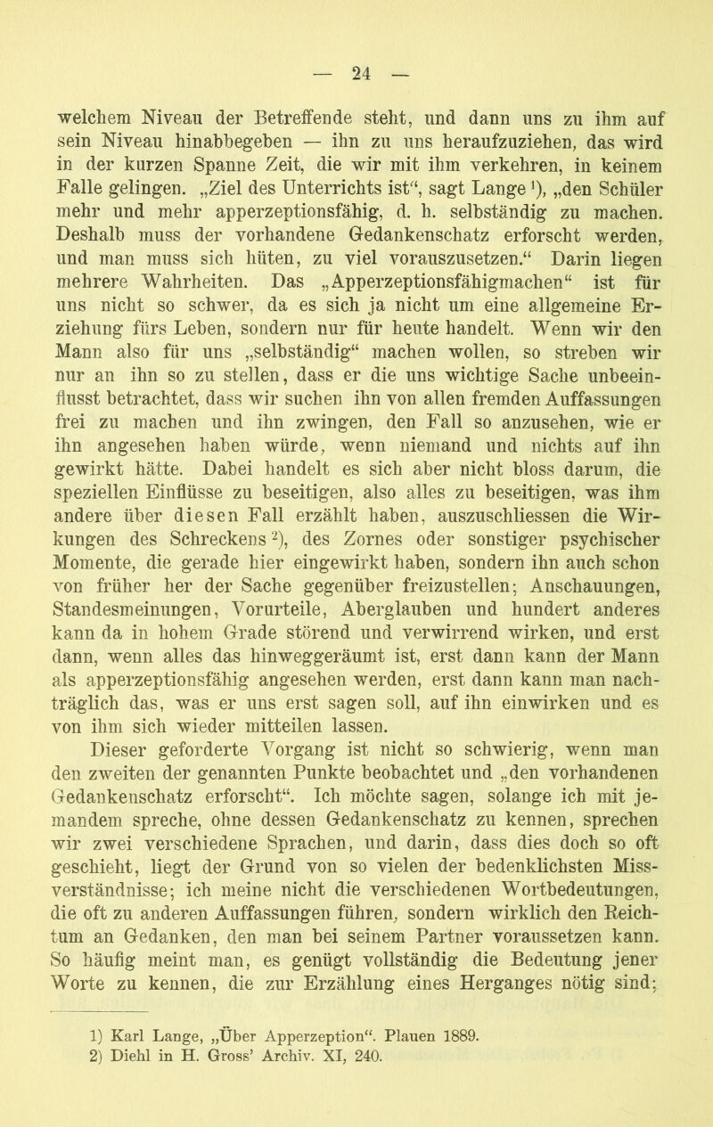 welcliem Niveau der Betreifende steht, und dann uns zu ihm auf sein Niveau hinabbegeben — ihn zu uns heraufzuziehen, das wird in der kurzen Spanne Zeit, die wir mit ihm verkehren, in keinem Falle gelingen. „Ziel des Unterrichts isU‘, sagt Lange ^), „den Schüler mehr und mehr apperzeptionsfähig, d. h. selbständig zu machen. Deshalb muss der vorhandene Gedankenschatz erforscht werden, und man muss sich hüten, zu viel vorauszusetzen.“ Darin liegen mehrere Wahrheiten. Das „Apperzeptionsfähigmachen“ ist für uns nicht so schwer, da es sich ja nicht um eine allgemeine Er- ziehung fürs Leben, sondern nur für heute handelt. Wenn wir den Mann also für uns „selbständig“ machen wollen, so streben wir nur an ihn so zu stellen, dass er die uns wichtige Sache unbeein- flusst betrachtet, dass wir suchen ihn von allen fremden Auffassungen frei zu machen und ihn zwingen, den Fall so anzusehen, wie er ihn angesehen haben würde, wenn niemand und nichts auf ihn gewirkt hätte. Dabei handelt es sich aber nicht bloss darum, die speziellen Einflüsse zu beseitigen, also alles zu beseitigen, was ihm andere über diesen Fall erzählt haben, auszuschliessen die Wir- kungen des Schreckens des Zornes oder sonstiger psychischer Momente, die gerade hier eingewirkt haben, sondern ihn auch schon von früher her der Sache gegenüber freizu st eilen; Anschauungen, Standesmeinungen, Vorurteile, Aberglauben und hundert anderes kann da in hohem Grade störend und verwirrend wirken, und erst dann, wenn alles das hinweggeräumt ist, erst dann kann der Mann als apperzeptionsfähig angesehen werden, erst dann kann man nach- träglich das, was er uns erst sagen soll, auf ihn ein wirken und es von ihm sich wieder mitteilen lassen. Dieser geforderte Vorgang ist nicht so schwierig, wenn man den zweiten der genannten Punkte beobachtet und „den vorhandenen Gedankenschatz erforscht“. Ich möchte sagen, solange ich mit je- mandem spreche, ohne dessen Gedankenschatz zu kennen, sprechen wir zwei verschiedene Sprachen, und darin, dass dies doch so oft geschieht, liegt der Grund von so vielen der bedenklichsten Miss- verständnisse; ich meine nicht die verschiedenen Wortbedeutungen, die oft zu anderen Auffassungen führen, sondern wirklich den Eeich- tum an Gedanken, den man bei seinem Partner voraussetzen kann. So häufig meint man, es genügt vollständig die Bedeutung jener Worte zu kennen, die zur Erzählung eines Herganges nötig sind; 1) Karl Lange, „Über Apperzeption“. Plauen 1889. 2) Diehl in H. Gross’ Archiv. XI, 240.