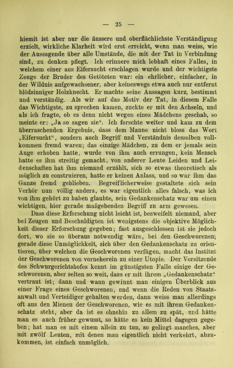 hiemit ist aber nur die äussere und oberflächlichste Verständigung erzielt, wirkliche Klarheit wird erst erreicht, wenn man weiss, wie der Aussagende über alle Umstände, die mit der Tat in Verbindung sind, zu denken pflegt. Ich erinnere mich lebhaft eines Falles, in welchem einer aus Eifersucht erschlagen wurde und der wichtigste Zeuge der Bruder des Getöteten war: ein ehrlicher, einfacher, in der Wildnis aufgewachsener, aber keineswegs etwa auch nur entfernt blödsinniger Holzknecht. Er machte seine Aussagen kurz, bestimmt und verständig. Als wir auf das Motiv der Tat, in diesem Falle das Wichtigste, zu sprechen kamen, zuckte er mit den Achseln, und als ich fragte, ob es denn nicht wegen eines Mädchens geschah, so meinte er: „Ja so sagen sie“. Ich forschte weiter und kam zu dem überraschenden Ergebnis, dass dem Manne nicht bloss das Wort „Eifersucht“, sondern auch Begriff und Verständnis desselben voll- kommen fremd waren; das einzige Mädchen, zu dem er jemals sein Auge erhoben hatte, wurde von ihm auch errungen, kein Mensch hatte es ihm streitig gemacht, von anderer Leute Leiden und Lei- denschaften hat ihm niemand erzählt, sich so etwas theoretisch als möglich zu construieren, hatte er keinen Anlass, und so war ihm das Ganze fremd geblieben. Begreiflicherweise gestaltete sich sein Verhör nun völlig anders, es war eigentlich alles falsch, was ich von ihm gehört zu haben glaubte, sein Gedankenschatz war um einen wichtigen, hier gerade maßgebenden Begriff zu arm gewesen. Dass diese Erforschung nicht leicht ist, bezweifelt niemand, aber bei Zeugen und Beschuldigten ist wenigstens die objektive Möglich- keit dieser Erforschung gegeben; fast ausgeschlossen ist sie jedoch dort, wo sie so überaus notwendig wäre, bei den Geschworenen; gerade diese Unmöglichkeit, sich über den Gedankenschatz zu orien- tieren, über welchen die Geschworenen verfügen, macht das Institut der Geschworenen von vorneherein zu einer Utopie. Der Vorsitzende des Schwurgerichtshofes kennt im günstigsten Falle einige der Ge- schworenen, aber selten so weit, dass er mit ihrem „Gedankenschatz“ vertraut ist; dann und wann gewinnt man einigen Überblick aus einer Frage eines Geschworenen, und wenn die Eeden von Staats- anwalt und Verteidiger gehalten werden, dann weiss man allerdings oft aus den Mienen der Geschworenen, wie es mit ihrem Gedanken- schatz steht, aber da ist es ohnehin zu allem zu spät, und hätte man es auch früher gewusst, so hätte es kein Mittel dagegen gege- ben; hat man es mit einem allein zu tun, so gelingt manches, aber mit zwölf Leuten, mit denen man eigentlich nicht verkehrt, abzu- kommen, ist einfach unmöglich.