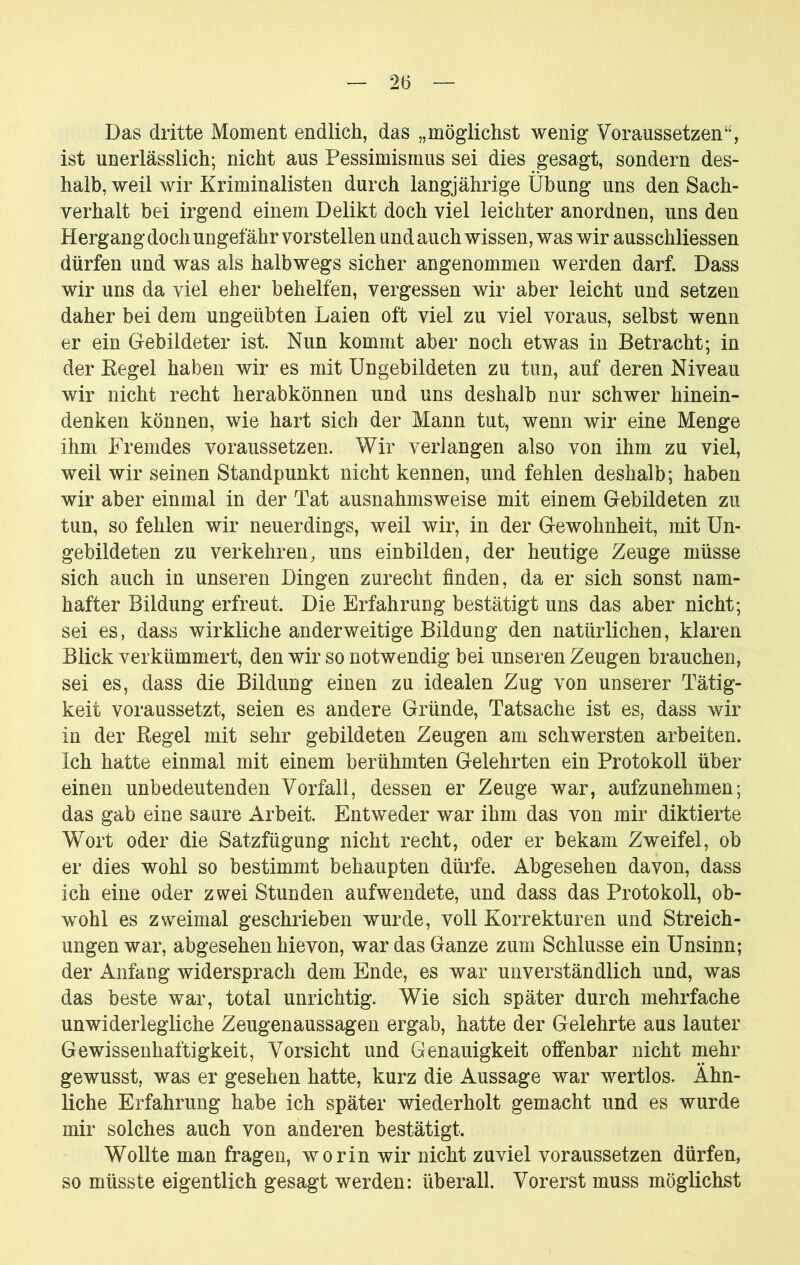 Das dritte Moment endlich, das „möglichst wenig Voraussetzen“, ist unerlässlich; nicht aus Pessimismus sei dies gesagt, sondern des- halb, weil wir Kriminalisten durch langjährige Übung uns den Sach- verhalt bei irgend einem Delikt doch viel leichter anordnen, uns den Hergang doch ungefähr vorstellen und auch wissen, was wir ausschliessen dürfen und was als halbwegs sicher angenommen werden darf. Dass wir uns da viel eher behelfen, vergessen wir aber leicht und setzen daher bei dem ungeübten Laien oft viel zu viel voraus, selbst wenn er ein Gebildeter ist. Nun kommt aber noch etwas in Betracht; in der Eegel haben wir es mit Ungebildeten zu tun, auf deren Niveau wir nicht recht herabkönnen und uns deshalb nur schwer hinein- denken können, wie hart sich der Mann tut, wenn wir eine Menge ihm Fremdes voraussetzen. Wir verlangen also von ihm zu viel, weil wir seinen Standpunkt nicht kennen, und fehlen deshalb; haben wir aber einmal in der Tat ausnahmsweise mit einem Gebildeten zu tun, so fehlen wir neuerdings, weil wir, in der Gewohnheit, mit Un- gebildeten zu verkehren, uns einbilden, der heutige Zeuge müsse sich auch in unseren Dingen zurecht finden, da er sich sonst nam- hafter Bildung erfreut. Die Erfahrung bestätigt uns das aber nicht; sei es, dass wirkliche anderweitige Bildung den natürlichen, klaren Blick verkümmert, den wir so notwendig bei unseren Zeugen brauchen, sei es, dass die Bildung einen zu idealen Zug von unserer Tätig- keit voraussetzt, seien es andere Gründe, Tatsache ist es, dass wir in der Regel mit sehr gebildeten Zeugen am schwersten arbeiten. Ich hatte einmal mit einem berühmten Gelehrten ein Protokoll über einen unbedeutenden Vorfall, dessen er Zeuge war, aufzunehmen; das gab eine saure Arbeit. Entweder war ihm das von mir diktierte Wort oder die Satzfügung nicht recht, oder er bekam Zweifel, ob er dies wohl so bestimmt behaupten dürfe. Abgesehen davon, dass ich eine oder zwei Stunden aufwendete, und dass das Protokoll, ob- wohl es zweimal geschrieben wurde, voll Korrekturen und Streich- ungen war, abgesehen hievon, war das Ganze zum Schlüsse ein Unsinn; der Anfang widersprach dem Ende, es war unverständlich und, was das beste war, total unrichtig. Wie sich später durch mehrfache unwiderlegliche Zeugenaussagen ergab, hatte der Gelehrte aus lauter Gewissenhaftigkeit, Vorsicht und Genauigkeit ofienbar nicht mehr gewusst, was er gesehen hatte, kurz die Aussage war wertlos. Ähn- liche Erfahrung habe ich später wiederholt gemacht und es wurde mir solches auch von anderen bestätigt. Wollte man fragen, worin wir nicht zuviel voraussetzen dürfen, so müsste eigentlich gesagt werden: überall. Vorerst muss möglichst