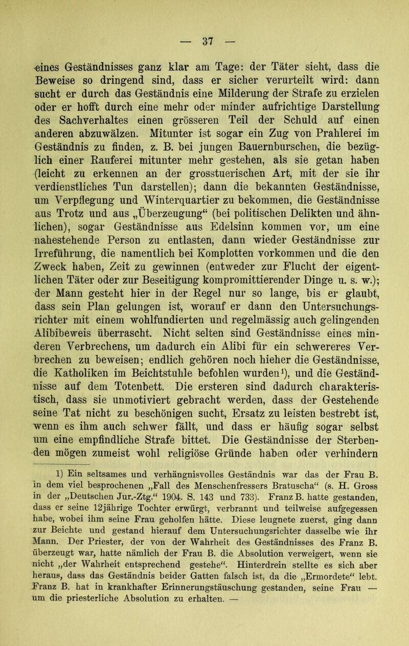 “eines G-eständnisses ganz klar am Tage: der Täter sieht, dass die Beweise so dringend sind, dass er sicher verurteilt wird: dann sucht er durch das Geständnis eine Milderung der Strafe zu erzielen oder er hofft durch eine mehr oder minder aufrichtige Darstellung des Sachverhaltes einen grösseren Teil der Schuld auf einen anderen abzuwälzen. Mitunter ist sogar ein Zug von Prahlerei im Geständnis zu finden, z. B. bei jungen Bauernburschen, die bezüg- lich einer Rauferei mitunter mehr gestehen, als sie getan haben (leicht zu erkennen an der grosstuerischen Art, mit der sie ihr verdienstliches Tun darstellen); dann die bekannten Geständnisse, um Verpflegung und Winterquartier zu bekommen, die Geständnisse aus Trotz und aus „Überzeugung“ (bei politischen Delikten und ähn- lichen), sogar Geständnisse aus Edelsinn kommen vor, um eine nahestehende Person zu entlasten, dann wieder Geständnisse zur Irreführung, die namentlich bei Komplotten Vorkommen und die den Zweck haben, Zeit zu gewinnen (entweder zur Flucht der eigent- lichen Täter oder zur Beseitigung kompromittierender Dinge u. s. w.); der Mann gesteht hier in der Regel nur so lange, bis er glaubt, dass sein Plan gelungen ist, worauf er dann den Untersuchungs- richter mit einem wohlfundierten und regelmässig auch gelingenden Alibibeweis überrascht. Nicht selten sind Geständnisse eines min- deren Verbrechens, um dadurch ein Alibi für ein schwereres Ver- brechen zu beweisen; endlich gehören noch hieher die Geständnisse, die Katholiken im Beichtstühle befohlen wurden ^), und die Geständ- nisse auf dem Totenbett. Die ersteren sind dadurch charakteris- tisch, dass sie unmotiviert gebracht werden, dass der Gestehende seine Tat nicht zu beschönigen sucht, Ersatz zu leisten bestrebt ist, wenn es ihm auch schwer fällt, und dass er häufig sogar selbst um eine empfindliche Strafe bittet. Die Geständnisse der Sterben- den mögen zumeist wohl religiöse Gründe haben oder verhindern 1) Ein seltsames und verhängnisvolles Geständnis war das der Frau B. in dem viel besprochenen „Fall des Menschenfressers Bratuscha“ (s. H. Gross in der „Deutschen Jur.-Ztg.“ 1904. S. 143 und 733). Franz B. hatte gestanden, dass er seine 12jährige Tochter erwürgt, verbrannt und teilweise aufgegessen habe, wobei ihm seine Frau geholfen hätte. Diese leugnete zuerst, ging dann zur Beichte und gestand hierauf dem Untersuchungsrichter dasselbe wie ihr Mann., Der Priester, der von der Wahrheit des Geständnisses des Franz B. überzeugt war, hatte nämlich der Frau B. die Absolution verweigert, wenn sie nicht ,,der Wahrheit entsprechend gestehe“. Hinterdrein stellte es sich aber heraus, dass das Geständnis beider Gatten falsch ist, da die „Ermordete“ lebt. Franz B. hat in krankhafter Erinnerungstäuschung gestanden, seine Frau — um die priesterliche Absolution zu erhalten. —