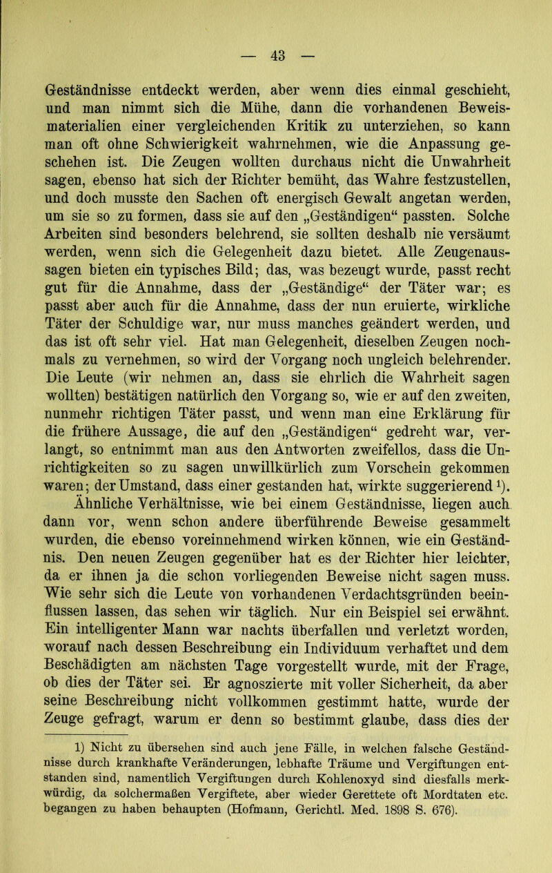 Geständnisse entdeckt werden, aber wenn dies einmal geschieht, und man nimmt sich die Mühe, dann die vorhandenen Beweis- materialien einer vergleichenden Kritik zu unterziehen, so kann man oft ohne Schwierigkeit wahrnehmen, wie die Anpassung ge- schehen ist. Die Zeugen wollten durchaus nicht die Unwahrheit sagen, ebenso hat sich der Richter bemüht, das Wahre festzustellen, und doch musste den Sachen oft energisch Gewalt angetan werden, um sie so zu formen, dass sie auf den „Geständigen“ passten. Solche Arbeiten sind besonders belehrend, sie sollten deshalb nie versäumt werden, wenn sich die Gelegenheit dazu bietet. Alle Zeugenaus- sagen bieten ein typisches Bild; das, was bezeugt wurde, passt recht gut für die Annahme, dass der „Geständige“ der Täter war; es passt aber auch für die Annahme, dass der nun eruierte, wirkliche Täter der Schuldige war, nur muss manches geändert werden, und das ist oft sehr viel. Hat man Gelegenheit, dieselben Zeugen noch- mals zu vernehmen, so wird der Vorgang noch ungleich belehrender. Die Leute (wir nehmen an, dass sie ehrlich die Wahrheit sagen wollten) bestätigen natürlich den Vorgang so, wie er auf den zweiten, nunmehr richtigen Täter passt, und wenn man eine Erklärung für die frühere Aussage, die auf den „Geständigen“ gedreht war, ver- langt, so entnimmt man aus den Antworten zweifellos, dass die Un- richtigkeiten so zu sagen unwillkürlich zum Vorschein gekommen waren; der Umstand, dass einer gestanden hat, wirkte suggerierend^). Ähnliche Verhältnisse, wie bei einem Geständnisse, liegen auch dann vor, wenn schon andere überführende Beweise gesammelt wurden, die ebenso voreinnehmend wirken können, wie ein Geständ- nis. Den neuen Zeugen gegenüber hat es der Richter hier leichter, da er ihnen ja die schon vorliegenden Beweise nicht sagen muss. Wie sehr sich die Leute von vorhandenen Verdachtsgründen beein- flussen lassen, das sehen wir täglich. Nur ein Beispiel sei erwähnt. Ein intelligenter Mann war nachts überfallen und verletzt worden, worauf nach dessen Beschreibung ein Individuum verhaftet und dem Beschädigten am nächsten Tage vorgestellt wurde, mit der Frage, ob dies der Täter sei. Er agnoszierte mit voller Sicherheit, da aber seine Beschreibung nicht vollkommen gestimmt hatte, wurde der Zeuge gefragt, warum er denn so bestimmt glaube, dass dies der 1) Nicht zu übersehen sind auch jene Fälle, in welchen falsche Geständ- nisse durch krankhafte Veränderungen, lebhafte Träume und Vergiftungen ent- standen sind, namentlich Vergiftungen durch Kohlenoxyd sind diesfalls merk- würdig, da solchermaßen Vergiftete, aber wieder Gerettete oft Mordtaten etc. begangen zu haben behaupten (Hofmann, Gerichtl. Med. 1898 S. 676).