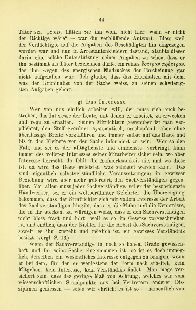 Täter sei. Sonst hätten Sie ihn wohl nicht hier, wenn er nicht der Richtige wäre“ — war die verblüffende Antwort. Bloss weil der Verdächtigte auf die Angaben des Beschädigten hin eingezogen worden war und nun in Arrestantenkleidern dastand, glaubte dieser darin eine solche Unterstützung seiner Angaben zu sehen, dass er ihn bestimmt als Täter bezeichnen dürfe, ein reines vazsQov jcqotsqov, das ihm wegen des energischen Eindruckes der Erscheinung gar nicht aufgefallen war. Ich glaube, dass das Haushalten mit dem, was der Kriminalist von der Sache weiss, zu seinen schwierig- sten Aufgaben gehört. $ g) Das Interesse. Wer von uns ehrlich arbeiten will, der muss sich auch be- streben, das Interesse der Leute, mit denen er arbeitet, zu erwecken und rege zu erhalten. Seinen Mitrichtern gegenüber ist man ver- pflichtet, den Stoff geordnet, systematisch, erschöpfend, aber ohne überflüssige Breite vorzuführen und immer selbst auf das Beste und bis in das Kleinste von der Sache informiert zu sein. Wer so den Fall, und sei es der alltäglichste und einfachste, vorbringt, kann immer des vollsten Interesses seiner Mitarbeiter sicher sein, wo aber Interesse herrscht, da fehlt die Aufmerksamkeit nie, und wo diese ist, da wird das Beste geleistet, was geleistet werden kann. Das sind eigentlich selbstverständliche Voraussetzungen; in gewisser Beziehung wird aber mehr gefordert, den Sachverständigen gegen- über. Vor allem muss jeder Sachverständige, sei er der bescheidenste Handwerker, sei er ein weltberühmter Gelehrter, die Überzeugung bekommen, dass der Strafrichter sich mit vollem Interesse der Arbeit des Sachverständigen hingibt, dass er die Mühe und die Kenntnisse, die in ihr stecken, zu würdigen weiss, dass er den Sachverständigen nicht bloss fragt und hört, weil es so im Gesetze vorgeschrieben ist, und endlich, dass der Richter für die Arbeit des Sachverständigen, soweit es ihm zusteht und möglich ist, ein gewisses Verständnis besitzt (vergl. S. 16.) Wenn der Sachverständige in noch so hohem Grade gewissen- haft und für seine Sache eingenommen ist, so ist es doch unmög- lich, derselben ein wesentliches Interesse entgegen zu bringen, wenn er bei dem, für den er wenigstens der Form nach arbeitet, kein Mitgehen, kein Interesse, kein Verständnis findet. Man möge ver- sichert sein, dass das geringe Maß von Achtung, welches wir vom wissenschaftlichen Standpunkte aus bei Vertretern anderer Dis- ziplinen geniessen — seien wir ehrlich, es ist so — namentlich von