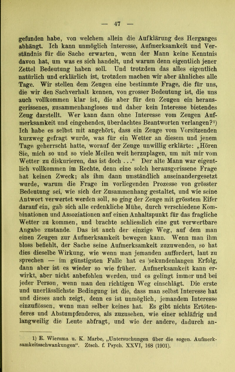 gefunden habe, von welchem allein die Aufklärung des Herganges abhängt. Ich kann unmöglich Interesse, Aufmerksamkeit und Ver- ständnis für die Sache erwarten, wenn der Mann keine Kenntnis davon hat, um was es sich handelt, und warum denn eigentlich jener Zettel Bedeutung haben soll. Und trotzdem das alles eigentlich natürlich und erklärlich ist, trotzdem machen wir aber ähnliches alle Tage. Wir stellen dem Zeugen eine bestimmte Frage, die für uns, die wir den Sachverhalt kennen, von grosser Bedeutung ist, die uns auch vollkommen klar ist, die aber für den Zeugen ein heraus- gerissenes, zusammenhangloses und daher kein Interesse bietendes Zeug darstellt. Wer kann dann ohne Interesse vom Zeugen Auf- merksamkeit und eingehendes, überdachtes Beantworten verlangen?^) Ich habe es selbst mit angehört, dass ein Zeuge vom Vorsitzenden kurzweg gefragt wurde, was für ein Wetter an diesem und jenem Tage geherrscht hatte, worauf der Zeuge unwillig erklärte: „Hören Sie, mich so und so viele Meilen weit herzuplagen, um mit mir vom Wetter zu diskurieren, das ist doch ...“ Der alte Mann war eigent- lich vollkommen im Rechte, denn eine solch herausgerissene Frage hat keinen Zweck; als ihm dann umständlich auseinandergesetzt wurde, warum die Frage im vorliegenden Prozesse von grösster Bedeutung sei, wie sich der Zusammenhang gestaltet, und wie seine Antwort verwertet werden soll, so ging der Zeuge mit grösstem Eifer darauf ein, gab sich alle erdenkliche Mühe, durch verschiedene Kom- binationen und Assoziationen auf einen Anhaltspunkt für das fragliche Wetter zu kommen, und brachte schliesslich eine gut verwertbare Angabe zustande. Das ist auch der einzige Weg, auf dem man einen Zeugen zur Aufmerksamkeit bewegen kann. Wenn man ihm bloss befiehlt, der Sache seine Aufmerksamkeit zuzuwenden, so hat dies dieselbe Wirkung, wie wenn man jemanden auffordert, laut zu sprechen — im günstigsten Falle hat es ^sekundenlangen Erfolg, dann aber ist es wieder so wie früher. Aufmerksamkeit kann er- wirkt, aber nicht anbefohlen werden, und es gelingt immer und bei jeder Person, wenn man den richtigen Weg einschlägt. Die erste und unerlässlichste Bedingung ist die, dass man selbst Interesse hat und dieses auch zeigt, denn es ist unmöglich, jemandem Interesse einzuflössen, wenn man selber keines hat. Es gibt nichts Ertöten- deres und Abstumpfenderes, als zuzusehen, wie einer schläfrig und langweilig die Leute abfragt, und wie der andere, dadurch an- 1) E. Wiersma u. K. Marbe, „Untersuchungen über die sogen. Aufmerk- samkeitsschwankungen“. Ztsch. f. Psych. XXVI, 168 (1901).