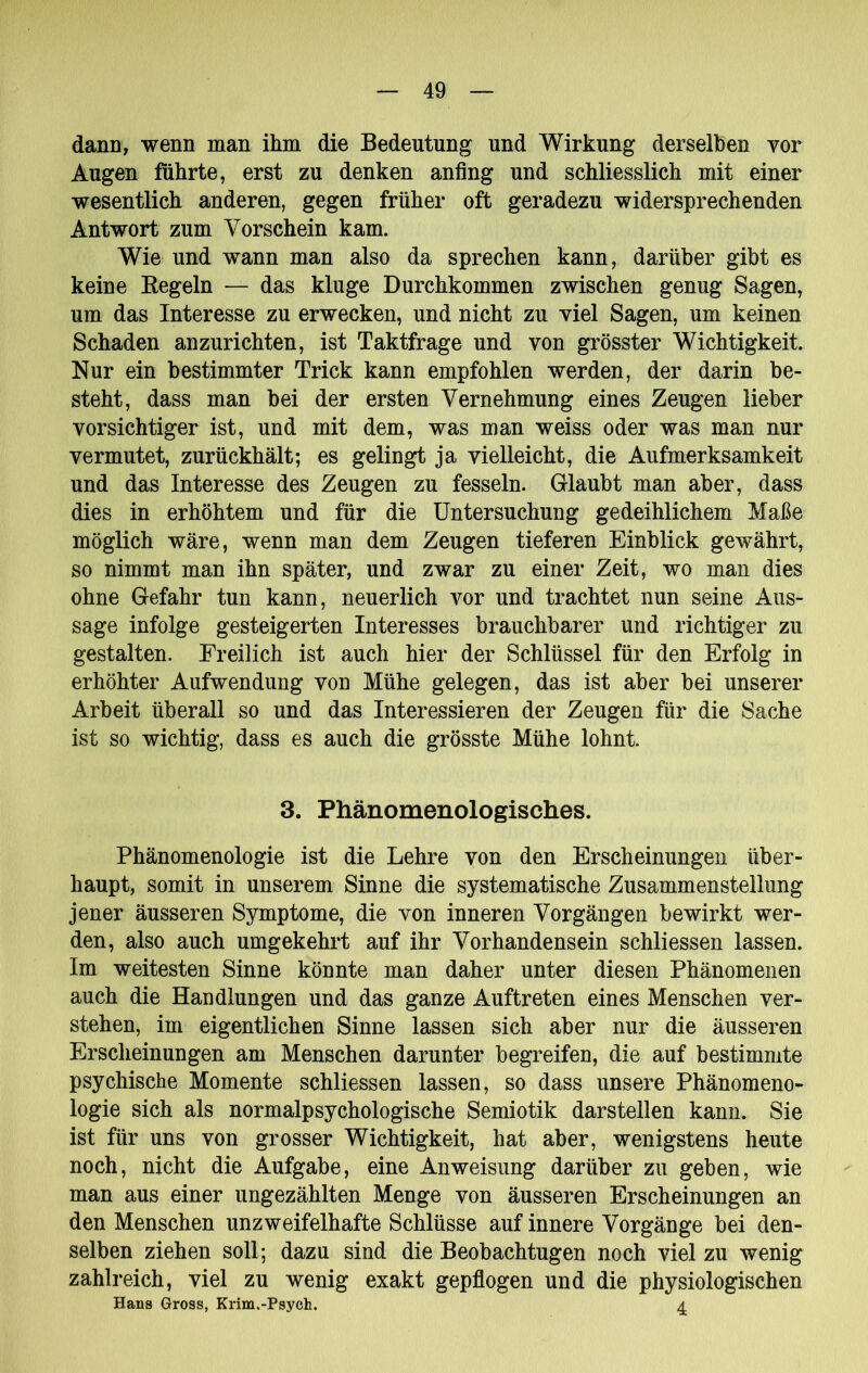 dann, wenn man ihm die Bedeutung und Wirkung derselben vor Augen führte, erst zu denken anfing und schliesslich mit einer wesentlich anderen, gegen früher oft geradezu widersprechenden Antwort zum Vorschein kam. Wie und wann man also da sprechen kann, darüber gibt es keine Eegeln — das kluge Durchkommen zwischen genug Sagen, um das Interesse zu erwecken, und nicht zu viel Sagen, um keinen Schaden anzurichten, ist Taktfrage und von grösster Wichtigkeit. Nur ein bestimmter Trick kann empfohlen werden, der darin be- steht, dass man bei der ersten Vernehmung eines Zeugen lieber vorsichtiger ist, und mit dem, was man weiss oder was man nur vermutet, zurückhält; es gelingt ja vielleicht, die Aufmerksamkeit und das Interesse des Zeugen zu fesseln. G-laubt man aber, dass dies in erhöhtem und für die Untersuchung gedeihlichem Maße möglich wäre, wenn man dem Zeugen tieferen Einblick gewährt, so nimmt man ihn später, und zwar zu einer Zeit, wo man dies ohne Gefahr tun kann, neuerlich vor und trachtet nun seine Aus- sage infolge gesteigerten Interesses brauchbarer und richtiger zu gestalten. Freilich ist auch hier der Schlüssel für den Erfolg in erhöhter Aufwendung von Mühe gelegen, das ist aber bei unserer Arbeit überall so und das Interessieren der Zeugen für die Sache ist so wichtig, dass es auch die grösste Mühe lohnt. 3. Phänomenologisches. Phänomenologie ist die Lehre von den Erscheinungen über- haupt, somit in unserem Sinne die systematische Zusammenstellung jener äusseren Symptome, die von inneren Vorgängen bewirkt wer- den, also auch umgekehrt auf ihr Vorhandensein schliessen lassen. Im weitesten Sinne könnte man daher unter diesen Phänomenen auch die Handlungen und das ganze Auftreten eines Menschen ver- stehen, im eigentlichen Sinne lassen sich aber nur die äusseren Erscheinungen am Menschen darunter begreifen, die auf bestimmte psychische Momente schliessen lassen, so dass unsere Phänomeno- logie sich als normalpsychologische Semiotik darstellen kann. Sie ist für uns von grosser Wichtigkeit, hat aber, wenigstens heute noch, nicht die Aufgabe, eine Anweisung darüber zu geben, wie man aus einer ungezählten Menge von äusseren Erscheinungen an den Menschen unzweifelhafte Schlüsse auf innere Vorgänge bei den- selben ziehen soll; dazu sind die Beobachtugen noch viel zu wenig zahlreich, viel zu wenig exakt gepflogen und die physiologischen Hans Gross, Krim.-Psych. 4.