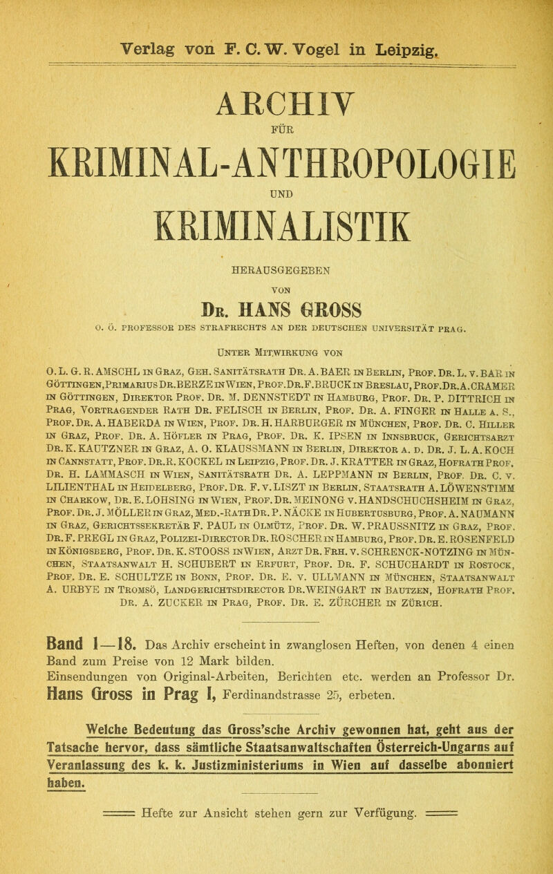 ARCHIY FÜR KRIMINAL-ANTHROPOLOGIE UND KRIMINALISTIK HERAÜSGEGEBEN VON De. HANS GROSS O. Ö. PROFESSOR DBS STRAFRECHTS AN DER DEUTSCHEN UNIVERSITÄT PRAG. Unter Mitwirkung von 0. L. G. R. AMSCHL IN Graz, Geh. Sanitätsrath Dr. A. BAER in Berlin, Prof. Dr. L. v. BAR in Göttingen,Primarius Dr.BERZEinWien.Prof.Dr.F.BRUCKin Breslau, Prof.Dr.A.GRAMER m Göttingen, Direktor Prof. Dr. M. DENNSTEDT in Hamburg, Prof. Dr. P. DITTRICH in Prag, Vortragender Rath Dr. FELISCH in Berlin, Prof. Dr, A. FINGER in Halle a. S., Prof. Dr. A. HABERDA in Wien, Prof. Dr. H. HARBURGER in München, Prof. Dr. C. Hiller IN Graz, Prof. Dr. A. Höfler in Prag, Prof. Dr. K. IPSEN in Innsbruck, Gerichtsarzt Dr. E. KAUTZNER in Graz, A. 0. KLAUSSMANN in Berlin, Direktor a. d. Dr. J. L. A. KOCH IN Cannstatt, Prof. Dr.R. KOCKEL in Leipzig, Prof. Dr. J. KRATTER in Graz, Hofrath Prof. Dr. H. LAMMASCH m Wien, Sanitätsrath Dr. A. LEPPMANN m Berlin, Prof. Dr. C. v. LILIENTHAL IN Heidelberg, Prof.Dr. F.v. LISZT in Berlin, Staatsrath A.LÖWENSTIMM IN Charkow, Dr.E. LOHSING in Wien, Prof.Dr. MEINONG v. HANDSCHUCHSHEIM in Graz, Prof. Dr. J. MÖLLERin Graz, Med.-RathDr. P. NÄCKE in Hubertüsburg, Prof. A. NAUMANN IN Graz, Gerichtssekretär F. PAUL in Olmütz, Prof. Dr. W.PRAUSSNITZ in Graz, Prof. Dr.F. PREGL in Graz, Polizei-DirectorDr. ROSCHER in Hamburg, Prof. Dr. E. ROSENFELD IN Königsberg, Prof. Dr. K. STOOSS inWien, Arzt Dr. Frh. v. SCHRENCK-NOTZING in Mün- chen, Staatsanwalt H. SCHUBERT in Erfurt, Prof. Dr. F. SCHUCHARDT in Rostock, Prof. Dr. E. SCHULTZE in Bonn, Prof. Dr. E. v. ULLMANN in München, Staatsanwalt A. URBYE IN Tromsö, Landgerichtsdirector Dr.WEINGART in Bautzen, Hofrath Prof. Dr. A. ZUCKER IN Prag, Prof. Dr. E. ZÜRCHER in Zürich. Band 1-18. Das Archiv erscheint in zwanglosen Heften, von denen 4 einen Band zum Preise von 12 Mark bilden. Einsendungen von Original-Arbeiten, Berichten etc. werden an Professor Dr. Hans Gross in Prag I, Ferdinandstrasse 25, erbeten. Welche Bedeutung das Gross*sche Archiv gewonnen hat, geht aus der Tatsache hervor, dass sämtliche Staatsanwaltschafteo Österreich-Ungarns auf Veranlassung des k. k. Justizministeriums in Wien auf dasselbe abonniert haben. Hefte zur Ansicht stehen gern zur Verfügung.