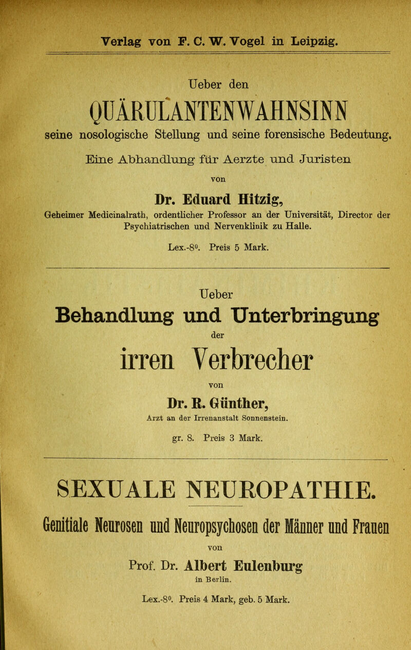lieber den OÜÄRÜLANTENWAHNSINN seine nosologische Stellung und seine forensische Bedeutung, Eine Abhandlung für Aerzte nnd Juristen von Dr. Eduard Hitzig, Geheimer Medicinalrath, ordentlicher Professor an der Universität, Director der Psychiatrischen und Nervenklinik zu Halle. Lex.-80. Preis 5 Mark. lieber Behandlung und Unterbringung der irren Verbrecher von Dr. R. Günther, Arzt an der Irrenanstalt Sonnenstein, gr. 8. Preis 3 Mark. SEXUALE NEUROPATHIE. Wtiala Neorosen and Hearopsycbosea der Männer nnd Franen von Prof. Dr. Alhert Eulenhurg in Berlin. Lex.-8o. Preis 4 Mark, geh. 5 Mark.