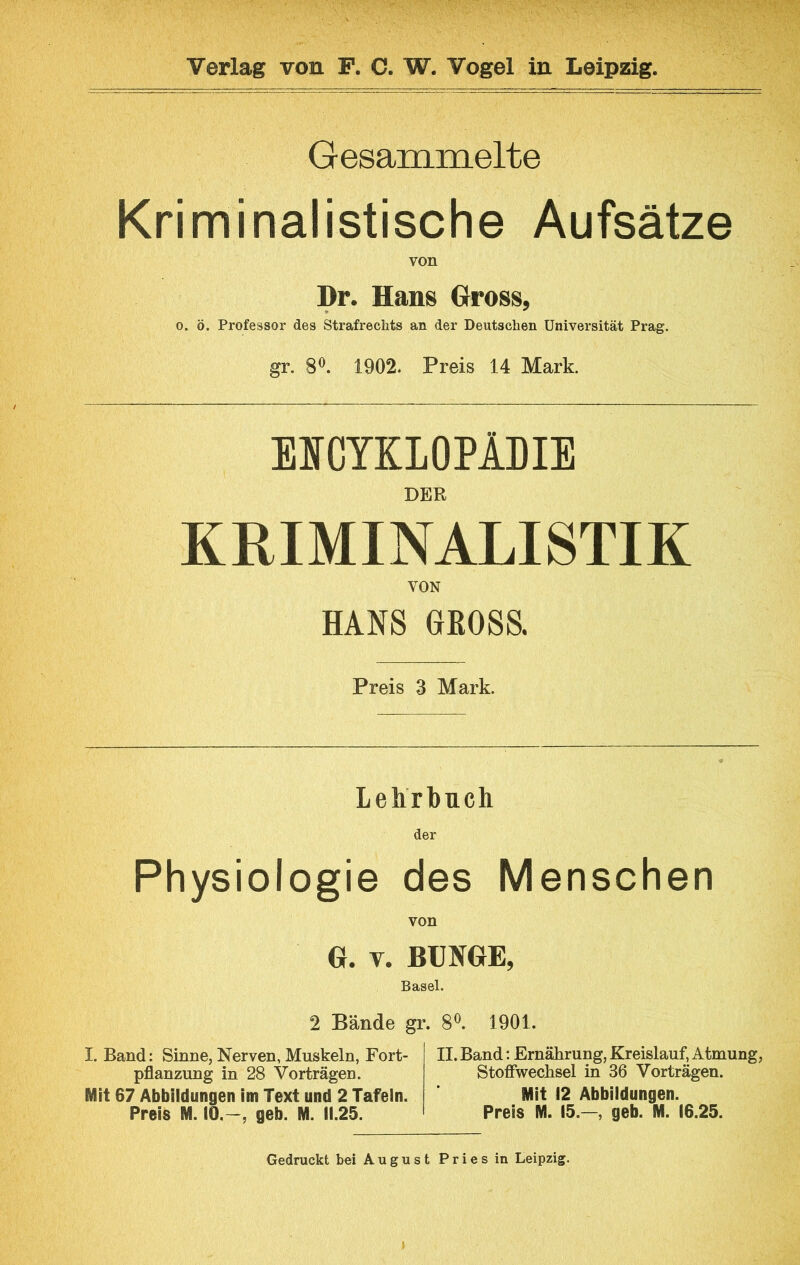 Gesaminelte Kriminalistische Aufsätze von Dr. Hans Gross, 0. ö. Professor des Strafrechts an der Deutschen Universität Prag. gr. 8^. 1902. Preis 14 Mark. EICYKLOPlDIE DER KRIMINALISTIK VON HANS GROSS. Preis 3 Mark. Lehrbuch der Physiologie des Menschen von G. v. BUNGE, Basel. 2 Bände gr. 8®. 1901. I. Band: Sinne, Nerven, Muskeln, Fort- pflanzung in 28 Vorträgen. Mit 67 Abbildungen im Text und 2 Tafeln. Preis M. 10.-, geb. M. 11.25. II. Band: Ernährung, Kreislauf, Atmung, Stoffwechsel in 36 Vorträgen. Mit 12 Abbildungen. Preis M. 15.—, geb. M. 16.25. Gedruckt bei August Pries in Leipzig.