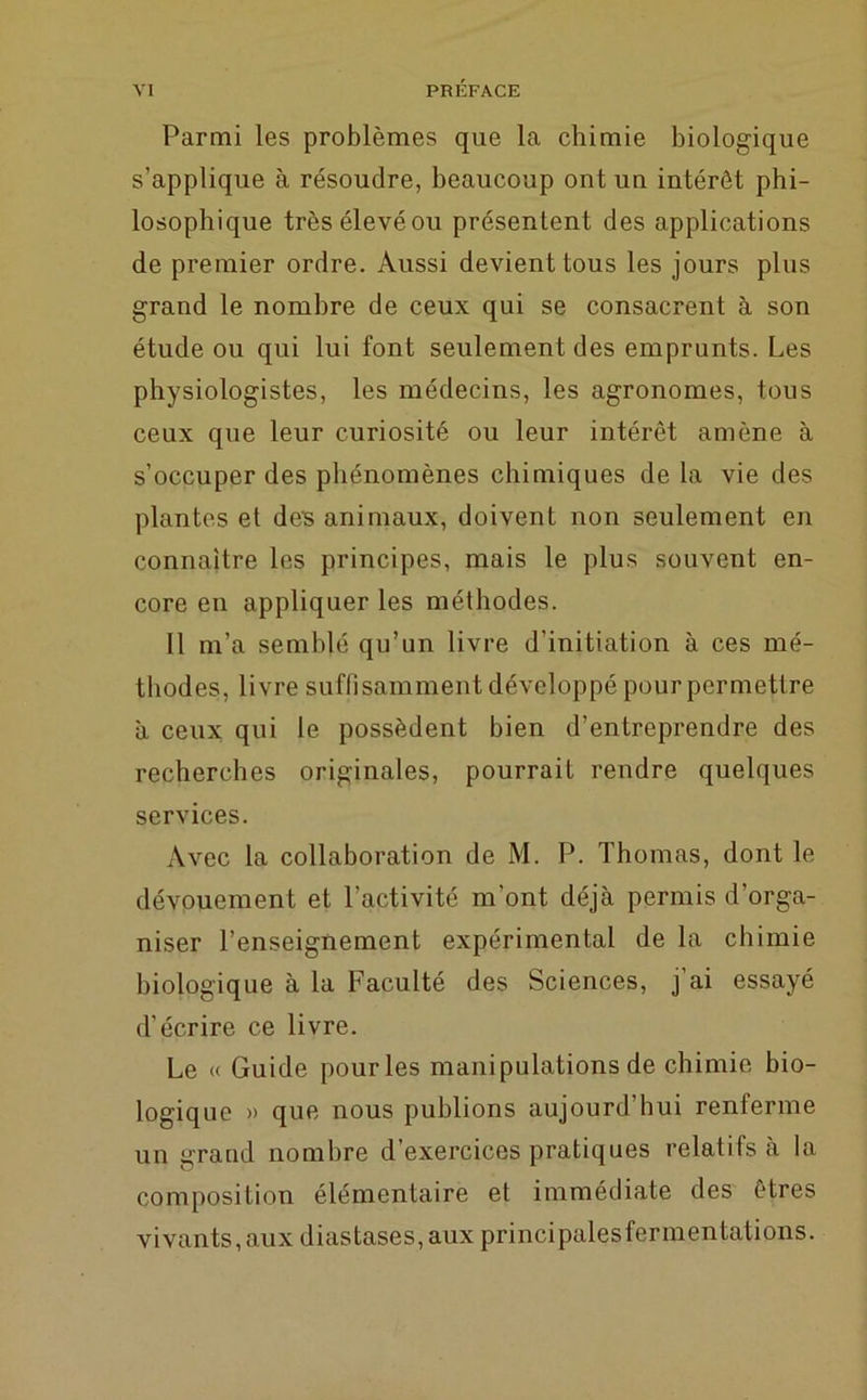 Parmi les problèmes que la chimie biologique s’applique à résoudre, beaucoup ont un intérêt phi- losophique trèsélevéou présentent des applications de premier ordre. Aussi devient tous les jours plus grand le nombre de ceux qui se consacrent à son étude ou qui lui font seulement des emprunts. Les physiologistes, les médecins, les agronomes, tous ceux que leur curiosité ou leur intérêt amène à s’occuper des phénomènes chimiques de la vie des plantes et des animaux, doivent non seulement en connaître les principes, mais le plus souvent en- core en appliquer les méthodes. Il m’a semblé qu’un livre d’initiation à ces mé- thodes, livre suffisamment développé pour permettre à ceux qui le possèdent bien d’entreprendre des recherches originales, pourrait rendre quelques services. Avec la collaboration de M. P. Thomas, dont le dévouement et l'activité m’ont déjà permis d’orga- niser l’enseignement expérimental de la chimie biologique à la Faculté des Sciences, j ai essayé d’écrire ce livre. Le « Guide pour les manipulations de chimie bio- logique » que nous publions aujourd’hui renferme un grand nombre d’exercices pratiques relatifs à la composition élémentaire et immédiate des êtres vivants, aux diastases,aux principalesfermentations.