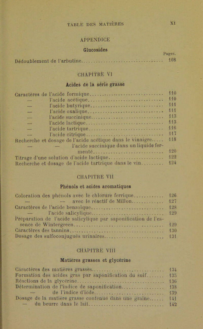 APPENDICE Glucosides Pages. Dédoublement de l’arbutine 108 CHAPITRE VI Acides de la série grasse Caractères de l’acide formique 110 — l’acide acétique HO — l’acide butyrique • Hl — l’acide oxalique 1H — l’acide succinique H3 — l’acide lactique HO — l’acide tartrique H6 — l’acide citrique 117 Recherche et dosage de l’acide acétique dans le vinaigre 118 — — l’acide succinique dans un liquide fer- menté 120 Titrage d’une solution d’acide lactique 122 Recherche et dosage de l'acide tartrique dans le vin 124 CHAPITRE Vil Phénols et acides aromatiques Coloration des phénols avec le chlorure ferrique 126 — — avec le réactif de Millon 127 Caractères de l’acide benzoïque 128 — l’acide salicylique 129 Préparation de l’acide salicylique par saponilication de l’es- sence de Wintergreen 129 Caractères des tannins 130 Dosage des sulfocoujugués urinaires 131 CHAPITRE VIII Matières grasses et glycérine Caractères des matières grasses 134 Formation des acides gras par saponification du suif 133 Réactions de la glycérine 136 Détermination de l’indice de saponification 138 — de l’indice d'iode 139 Dosage de la matière grasse contenue dans une graine 141 — du beurre dans le lait 142