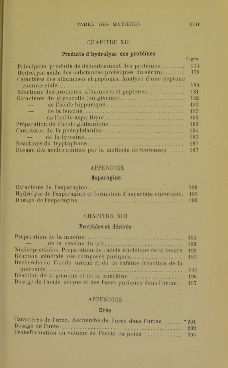 CHAPITRE XII Produits d’hydrolyse des protéines Pages. Principaux produits de dédoublement des protéines 177 Hydrolyse acide des substances protéiques du sérum 178 Caractères des albumoses et peptones. Analyse d'une peptone commerciale 180 Réactions des protéines, albumoses et peptones 181 Caractères du glycocolle (ou glycine) 182 — de l’acide hippurique 182 — de la leucine 183 — de l’acide aspartique 183 Préparation de l’acide glutamique 183 Caractères de la phény[alanine 184 — de la tyrosine 185 Réactions du tryptophane 187 Dosage des acides aminés par la méthode de Sœrensen 187 APPENDICE Asparagine Caractères de l’asparagine 189 Hydrolyse de l’asparagine et formation d’aspaftate cuivrique. 189 Dosage de l'asparagine 190 CHAPITRE XIII Protéides et dérivés Préparation de la mucine 192 — de la caséine du lait 192 Nucléoprotéides. Préparation de l’acide nucléique de la levure 193 Réaction générale des composés puriques 195 Recherche de l’acide urique et de la caféine (réaction de la inurexide) 195 Réaction de la guanine et de la xanthine 196 Dosage de l’acide urique et des bases puriques dans l'urine.. 197 APPENDICE Urée Caractères de 1 urée. Recherche de l urée dans l'urine *201 Dosage de l’urée ’ 202 Transformation du volume de l’azote en poids ’ ’ ’ 205