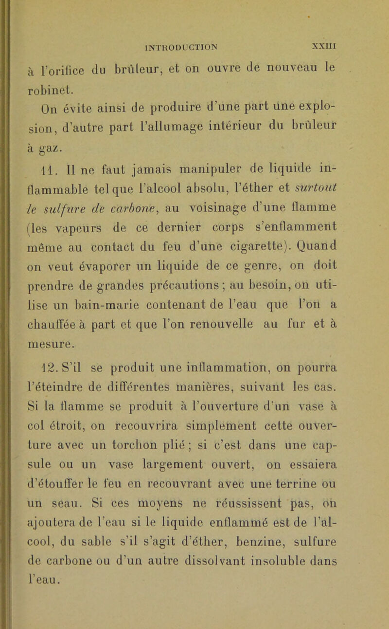 à l’orifice du brûleur, et on ouvre de nouveau le robinet. On évite ainsi de produire d’une part une explo- sion, d’autre part l’allumage intérieur du brûleur à gaz. 11. Il ne faut jamais manipuler de liquide in- tlammable tel que l’alcool absolu, l’éther et surtout le sulfure de carbone, au voisinage d’une llainme (les vapeurs de ce dernier corps s’enflamment même au contact du feu d’une cigarette). Quand on veut évaporer un liquide de ce genre, on doit prendre de grandes précautions; au besoin, on uti- lise un bain-marie contenant de l’eau que l’on a chauffée à part et que l’on renouvelle au fur et à mesure. 12. S’il se produit une inflammation, on pourra l’éteindre de différentes manières, suivant les cas. Si la flamme se produit à l’ouverture d'un vase à coi étroit, on recouvrira simplement cette ouver- ture avec un torchon plié ; si c’est dans une cap- sule ou un vase largement ouvert, on essaiera d’étouffer le feu en recouvrant avec une terrine ou un seau. Si ces moyens ne réussissent pas, on ajoutera de l’eau si le liquide enflammé est de l’al- cool, du sable s’il s’agit d’éther, benzine, sulfure de carbone ou d’un autre dissolvant insoluble dans l’eau.