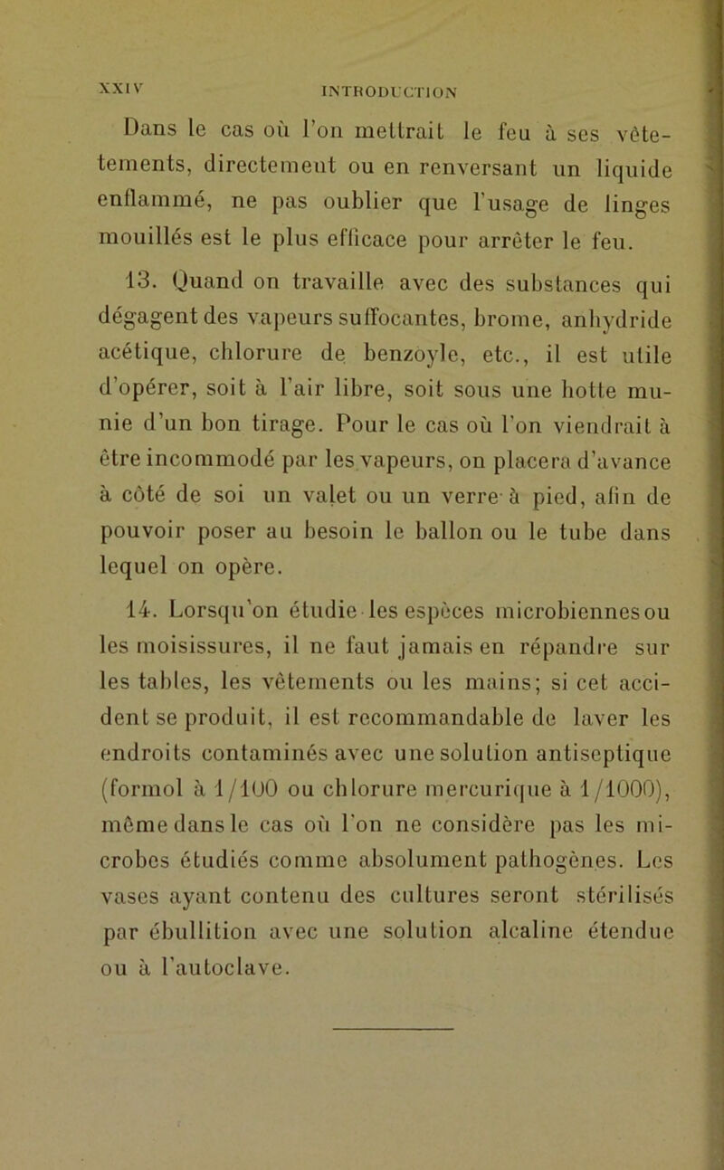 Dans le cas où l’on mettrait le feu à ses vète- tements, directement ou en renversant un liquide enflammé, ne pas oublier que l’usage de linges mouillés est le plus eflicace pour arrêter le feu. 13. Quand on travaille avec des substances qui dégagent des vapeurs suffocantes, brome, anhydride acétique, chlorure de benzoyle, etc., il est utile d’opérer, soit à l’air libre, soit sous une botte mu- nie d’un bon tirage. Pour le cas où l’on viendrait à être incommodé par les vapeurs, on placera d’avance à côté de soi un valet ou un verre à pied, afin de pouvoir poser au besoin le ballon ou le tube dans lequel on opère. 14. Lorsqu’on étudie les espèces microbiennes ou les moisissures, il ne faut jamais en répandre sur les tables, les vêtements ou les mains; si cet acci- dent se produit, il est recommandable de laver les endroits contaminés avec une solution antiseptique (formol à 1/1 (JO ou chlorure mercurique à 1/1000), même dans le cas où l’on ne considère pas les mi- crobes étudiés comme absolument pathogènes. Les vases ayant contenu des cultures seront stérilisés par ébullition avec une solution alcaline étendue ou à l’autoclave.