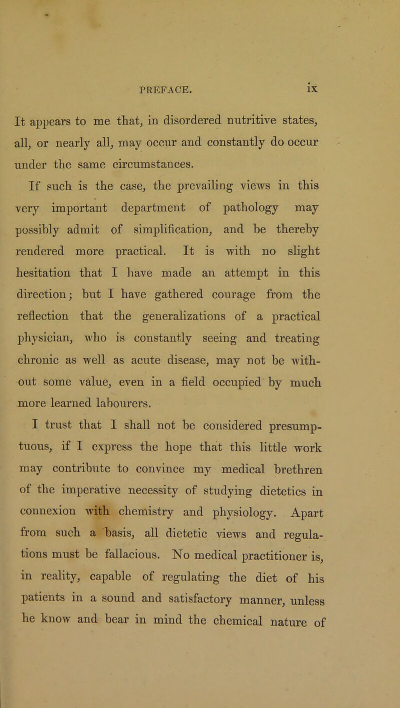 It appears to me that, in disordered nutritive states, all, or nearly all, may occur and constantly do occur under the same circumstances. If such is the case, the prevailing views in this very important department of pathology may possibly admit of simplification, and be thereby rendered more practical. It is with no slight hesitation that I have made an attempt in this direction; but I have gathered courage from the reflection that the generalizations of a practical physician, who is constantly seeing and treating chronic as well as acute disease, may not be with- out some value, even in a field occupied by much more learned labourers. I trust that I shall not he considered presump- tuous, if I express the hope that this little work may contribute to convince my medical brethren of the imperative necessity of studying dietetics in connexion with chemistry and physiology. Apart from such a basis, all dietetic views and regula- tions must be fallacious. No medical practitioner is, in reality, capable of regulating the diet of his patients in a sound and satisfactory manner, unless he know and bear in mind the chemical nature of