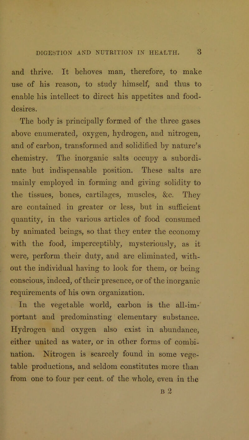 and thrive. It behoves man, therefore, to make use of his reason, to study himself, and thus to enable his intellect to direct his appetites and food- desires. The body is principally formed of the three gases above enumerated, oxygen, hydrogen, and nitrogen, and of carbon, transformed and solidified by nature;s chemistry. The inorganic salts occupy a subordi- nate but indispensable position. These salts are mainly employed in forming and giving solidity to the tissues, bones, cartilages, muscles, &c. They are contained in greater or less, but in sufficient quantity, in the various articles of food consumed by animated beings, so that they enter the economy with the food, imperceptibly, mysteriously, as it were, perform their duty, and are eliminated, with- out the individual having to look for them, or being- conscious, indeed, of their presence, or of the inorganic requirements of his own organization. In the vegetable world, carbon is the all-im- portant and predominating elementary substance. Hydrogen and oxygen also exist in abundance, either united as water, or in other forms of combi- nation. Nitrogen is scarcely found in some vege- table productions, and seldom constitutes more than from one to four per cent, of the whole, even in the