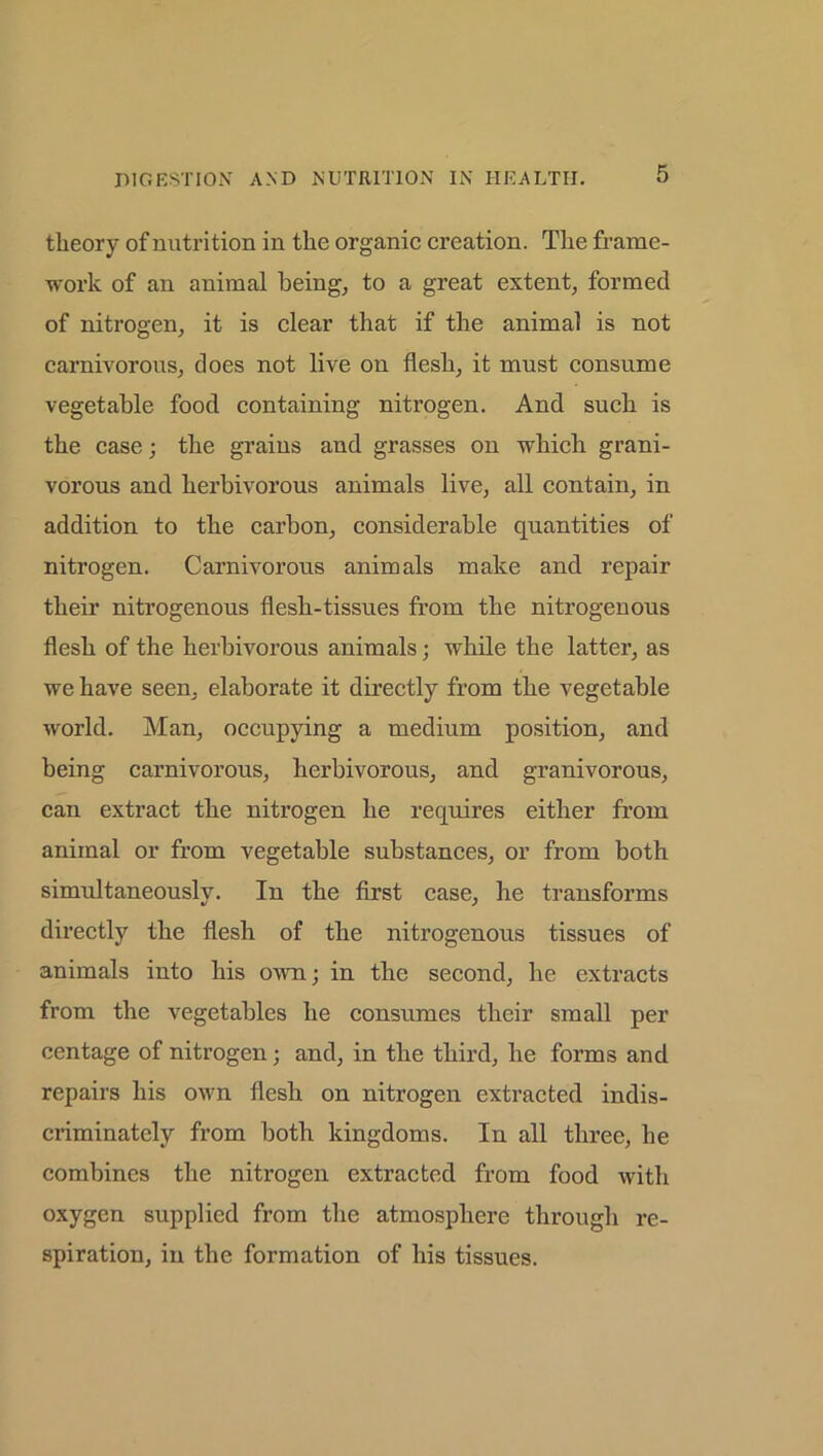 theory of nutrition in the organic creation. The frame- work of an animal being, to a great extent, formed of nitrogen, it is clear that if the animal is not carnivorous, does not live on flesh, it must consume vegetable food containing nitrogen. And such is the case; the grains and grasses on which grani- vorous and herbivorous animals live, all contain, in addition to the carbon, considerable quantities of nitrogen. Carnivorous animals make and repair their nitrogenous flesh-tissues from the nitrogenous flesh of the herbivorous animals; while the latter, as we have seen, elaborate it directly from the vegetable world. Man, occupying a medium position, and being carnivorous, herbivorous, and granivorous, can extract the nitrogen he requires either from animal or from vegetable substances, or from both simidtaneously. In the first case, he transforms directly the flesh of the nitrogenous tissues of animals into his own; in the second, he extracts from the vegetables he consumes their small per centage of nitrogen; and, in the third, he forms and repairs his own flesh on nitrogen extracted indis- ci’iminately from both kingdoms. In all three, he combines the nitrogen extracted from food with oxygen supplied from the atmosphere through re- spiration, in the formation of his tissues.