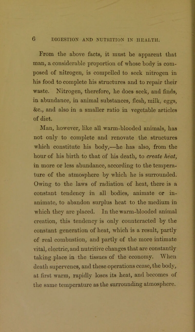 From the above facts, it must be apparent that man, a considerable proportion of whose body is com- posed of nitrogen, is compelled to seek nitrogen in bis food to complete bis structures and to repair their waste. Nitrogen, therefore, be does seek, and finds, in abundance, in animal substances, flesh, milk, eggs, &c., and also in a smaller ratio in vegetable articles of diet. Man, however, like all warm-blooded animals, has not only to complete and renovate the structures which constitute bis body,—be has also, from the hour of bis birth to that of bis death, to create heat, in more or less abundance, according to the tempera- ture of the atmosphere by which be is surrounded. Owing to the laws of radiation of heat, there is a constant tendency in all bodies, animate or in- animate, to abandon surplus beat to the medium in which they are placed. In the warm-blooded animal creation, this tendency is only counteracted by the constant generation of beat, which is a result, partly of real combustion, and partly of the more intimate vital, electric, and nutritive changes that are constantly taking place in the tissues of the economy. When death supervenes, and these operations cease, the body, at first warm, rapidly loses its beat, and becomes of the same temperature as the surrounding atmosphere.