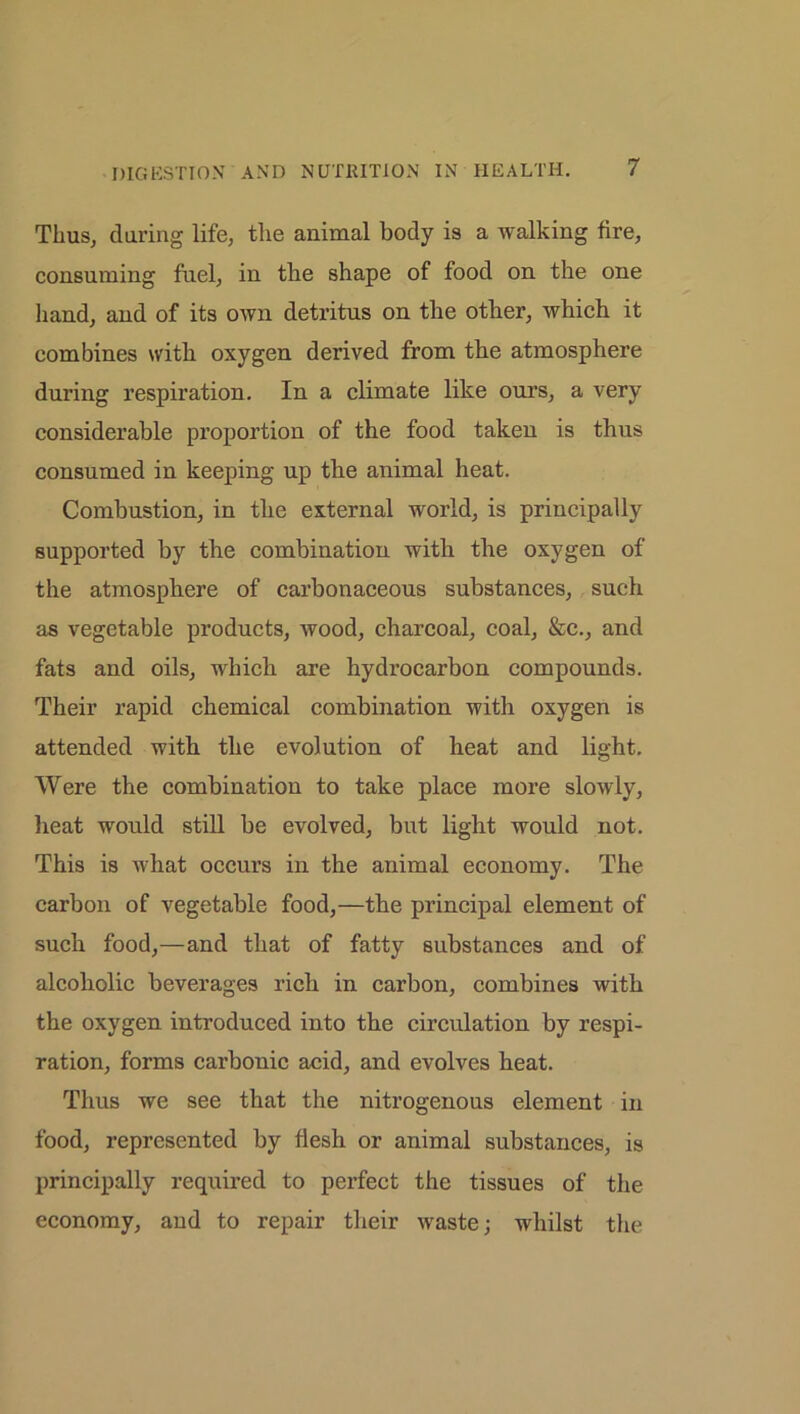 Thus, during life, the animal body is a walking fire, consuming fuel, in the shape of food on the one hand, and of its own detritus on the other, which it combines with oxygen derived from the atmosphere during respiration. In a climate like ours, a very considerable proportion of the food taken is thus consumed in keeping up the animal heat. Combustion, in the external world, is principally supported by the combination with the oxygen of the atmosphere of carbonaceous substances, such as vegetable products, wood, charcoal, coal, &c., and fats and oils, which are hydrocarbon compounds. Their rapid chemical combination with oxygen is attended with the evolution of heat and light. Were the combination to take place more slowly, heat would still be evolved, but light would not. This is what occurs in the animal economy. The carbon of vegetable food,—the principal element of such food,—and that of fatty substances and of alcoholic beverages rich in carbon, combines with the oxygen introduced into the circulation by respi- ration, forms carbonic acid, and evolves heat. Thus we see that the nitrogenous element in food, represented by flesh or animal substances, is principally required to perfect the tissues of the economy, and to repair their waste; whilst the