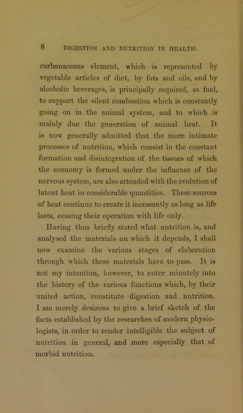 carbonaceous element, which is represented by vegetable articles of diet, by fats and oils, and by alcoholic beverages, is principally required, as fuel, to support the silent combustion which is constantly going on in the animal system, and to which is mainly due the generation of animal heat. It is now generally admitted that the more intimate processes of nutrition, which consist in the constant formation and disintegration of the tissues of which the economy is formed under the influence of the nervous system, are also attended with the evolution of latent heat in considerable quantities. These sources of heat continue to create it incessantly as long as life lasts, ceasing their operation with life only. Having thus briefly stated what nutrition is, and analysed the materials on which it depends, I shall now examine the various stages of elaboration through which these materials have to pass. It is not my intention, however, to enter minutely into the history of the various functions which, by their united action, constitute digestion and nutrition. I am merely desirous to give a brief sketch of the facts established by the researches of modern physio- logists, in order to render intelligible the subject of nutrition in general, and more especially that of morbid nutrition.