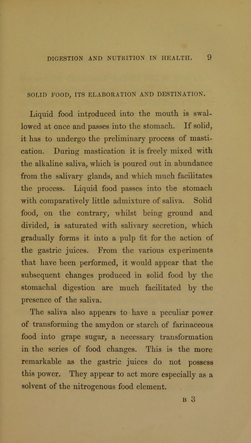 SOLID FOOD, ITS ELABORATION AND DESTINATION. Liquid food introduced into the mouth is swal- lowed at once and passes into the stomach. If solid, it has to undergo the preliminary process of masti- cation. During mastication it is freely mixed with the alkaline saliva, which is poured out in abundance from the salivary glands, and which much facilitates the process. Liquid food passes into the stomach with compai’atively little admixture of saliva. Solid food, on the contrary, whilst being ground and divided, is saturated with salivary secretion, which gradually forms it into a pulp fit for the action of the gastric juices. From the various experiments that have been performed, it would appear that the subsequent changes produced in solid food by the stomachal digestion are much facilitated by the presence of the saliva. The saliva also appears to have a peculiar power of transforming the amydon or starch of farinaceous food into grape sugar, a necessary transformation in the series of food changes. This is the more remarkable as the gastric juices do not possess this power. They appear to act more especially as a solvent of the nitrogenous food element. b 3