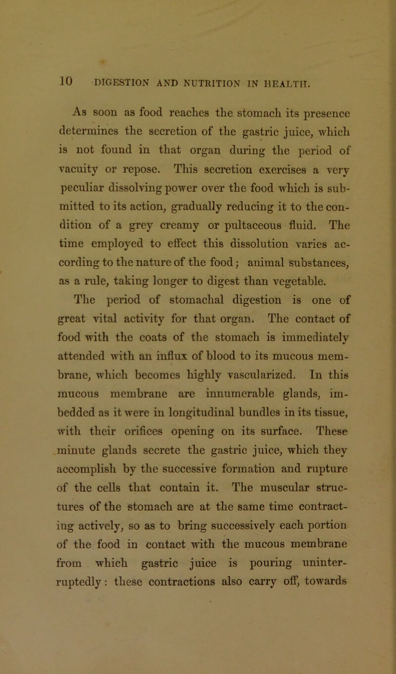 As soon as food reaches the stomach its presence determines the secretion of the gastric juice, which is not found in that organ during the period of vacuity or repose. This secretion exercises a very peculiar dissolving power over the food which is sub- mitted to its action, gradually reducing it to the con- dition of a grey creamy or pultaceous fluid. The time employed to effect this dissolution varies ac- cording to the nature of the food; animal substances, as a rule, taking longer to digest than vegetable. The period of stomachal digestion is one of great vital activity for that organ. The contact of food with the coats of the stomach is immediately attended with an influx of blood to its mucous mem- brane, which becomes highly vascularized. In this mucous membrane are innumerable glands, im- bedded as it were in longitudinal bundles in its tissue, with their orifices opening on its surface. These minute glands secrete the gastric juice, which they accomplish by the successive formation and rupture of the cells that contain it. The muscular struc- tures of the stomach are at the same time contract- ing actively, so as to bring successively each portion of the food in contact with the mucous membrane from which gastric juice is pouring uninter- ruptedly : these contractions also carry off, towards