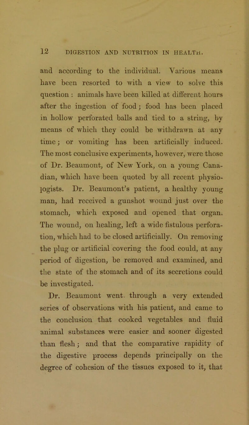 and according to the individual. Various means have been resorted to with a view to solve this question : animals have been killed at different hours after tbe ingestion of food; food has been placed in hollow perforated balls and tied to a string, by means of which they could be withdrawn at any time; or vomiting has been artificially induced. The most conclusive experiments, however, were those of Dr. Beaumont, of New York, on a young Cana- dian, which have been quoted by all recent physio- logists. Dr. Beaumont’s patient, a healthy young man, had received a gunshot wound just over the stomach, which exposed and opened that organ. The wound, on healing, left a wide fistulous perfora- tion, which had to he closed artificially. On removing the plug or artificial covering the food could, at any period of digestion, be removed and examined, and the state of the stomach and of its secretions could be investigated. Dr. Beaumont went, through a very extended series of observations with his patient, and came to the conclusion that cooked vegetables and fluid animal substances were easier and sooner digested than flesh; and that the comparative rapidity of the digestive process depends principally on the degree of cohesion of the tissues exposed to it, that