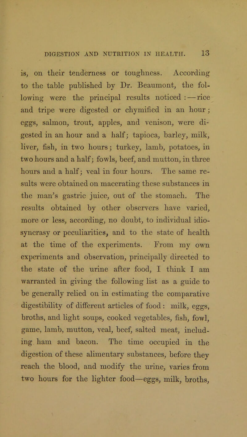 is, on their tenderness or toughness. According to the table published by Dr. Beaumont, the fol- lowing were the principal results noticed : — rice and tripe were digested or cliymified in an hour; eggs, salmon, trout, apples, and venison, were di- gested in an hour and a half; tapioca, barley, milk, liver, fish, in two hours; turkey, lamb, potatoes, in two hours and a half; fowls, beef, and mutton, in three hours and a half; veal in four hours. The same re- sults were obtained on macerating these substances in the man's gastric juice, out of the stomach. The results obtained by other observers have varied, more or less, according, no doubt, to individual idio- syncrasy or peculiarities, and to the state of health at the time of the experiments. From my own experiments and observation, principally directed to the state of the urine after food, I think I am warranted in giving the following list as a guide to be generally relied on in estimating the comparative digestibility of different articles of food : milk, eggs, broths, and light soups, cooked vegetables, fish, fowl, game, lamb, mutton, veal, beef, salted meat, includ- ing ham and bacon. The time occupied in the digestion of these alimentary substances, before they reach the blood, and modify the urine, varies from two hours for the lighter food—eggs, milk, broths,