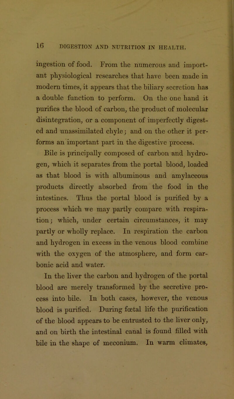 ingestion of food. From the numerous and import- ant physiological researches that have been made in modern times, it appears that the biliary secretion has a double function to perform. On the one hand it purifies the blood of carbon, the product of molecular disintegration, or a component of imperfectly digest- ed and unassimilated chyle; and on the other it per- forms an important part in the digestive process. Bile is principally composed of carbon and hydro- gen, which it separates from the portal blood, loaded as that blood is with albuminous and amylaceous products directly absorbed from the food in the intestines. Thus the portal blood is purified by a process which we may partly compare with respira- tion; which, under certain circumstances, it may partly or wholly replace. In respiration the carbon and hydrogen in excess in the venous blood combine witli the oxygen of the atmosphere, and form car- bonic acid and water. In the liver the carbon and hydrogen of the portal blood are merely transformed by the secretive pro- cess into bile. In both cases, however, the venous blood is purified. During foetal life the purification of the blood appears to be entrusted to the liver only, and on birth the intestinal canal is found filled with bile in the shape of meconium. In warm climates.