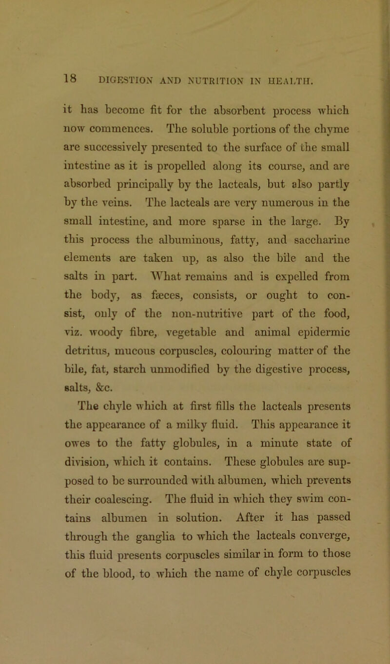 it has become fit for the absorbent process which now commences. The soluble portions of the chyme are successively presented to the surface of the small intestine as it is propelled along its course, and are absorbed principally by the lacteals, but also partly by the veins. The lacteals are very numerous in the small intestine, and more sparse in the large. By this process the albuminous, fatty, and saccharine elements are taken up, as also the bile and the salts in part. What remains and is expelled from the body, as faeces, consists, or ought to con- sist, only of the non-nutritive part of the food, viz. woody fibre, vegetable and animal epidermic detritus, mucous corpuscles, colouring matter of the bile, fat, starch unmodified by the digestive process, salts, &c. The chyle which at first fills the lacteals presents the appearance of a milky fluid. This appearance it owes to the fatty globules, in a minute state of division, which it contains. These globules are sup- posed to be surrounded with albumen, which prevents their coalescing. The fluid in which they swim con- tains albumen in solution. After it has passed through the ganglia to which the lacteals converge, this fluid presents corpuscles similar in form to those of the blood, to which the name of chyle corpuscles