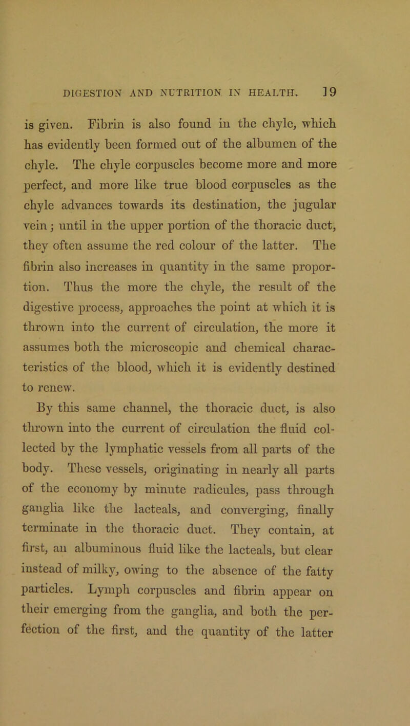 is given. Fibrin is also found in the chyle, which has evidently been formed out of the albumen of the chyle. The chyle corpuscles become more and more perfect, and more like true blood corpuscles as the chyle advances towards its destination, the jugular vein; until in the upper portion of the thoracic duct, they often assume the red colour of the latter. The fibrin also increases in quantity in the same propor- tion. Thus the more the chyle, the result of the digestive process, approaches the point at which it is thrown into the current of circulation, the more it assumes both the microscopic and chemical charac- teristics of the blood, which it is evidently destined to renew. By this same channel, the thoracic duct, is also thrown into the current of circulation the fluid col- lected by the lymphatic vessels from all parts of the body. These vessels, originating in nearly all parts of the economy by minute radicules, pass through gauglia like the lacteals, and converging, finally terminate in the thoracic duct. They contain, at first, an albuminous fluid like the lacteals, but clear instead of milky, owing to the absence of the fatty particles. Lymph corpuscles and fibrin appear on their emerging from the ganglia, and both the per- fection of the first, and the quantity of the latter