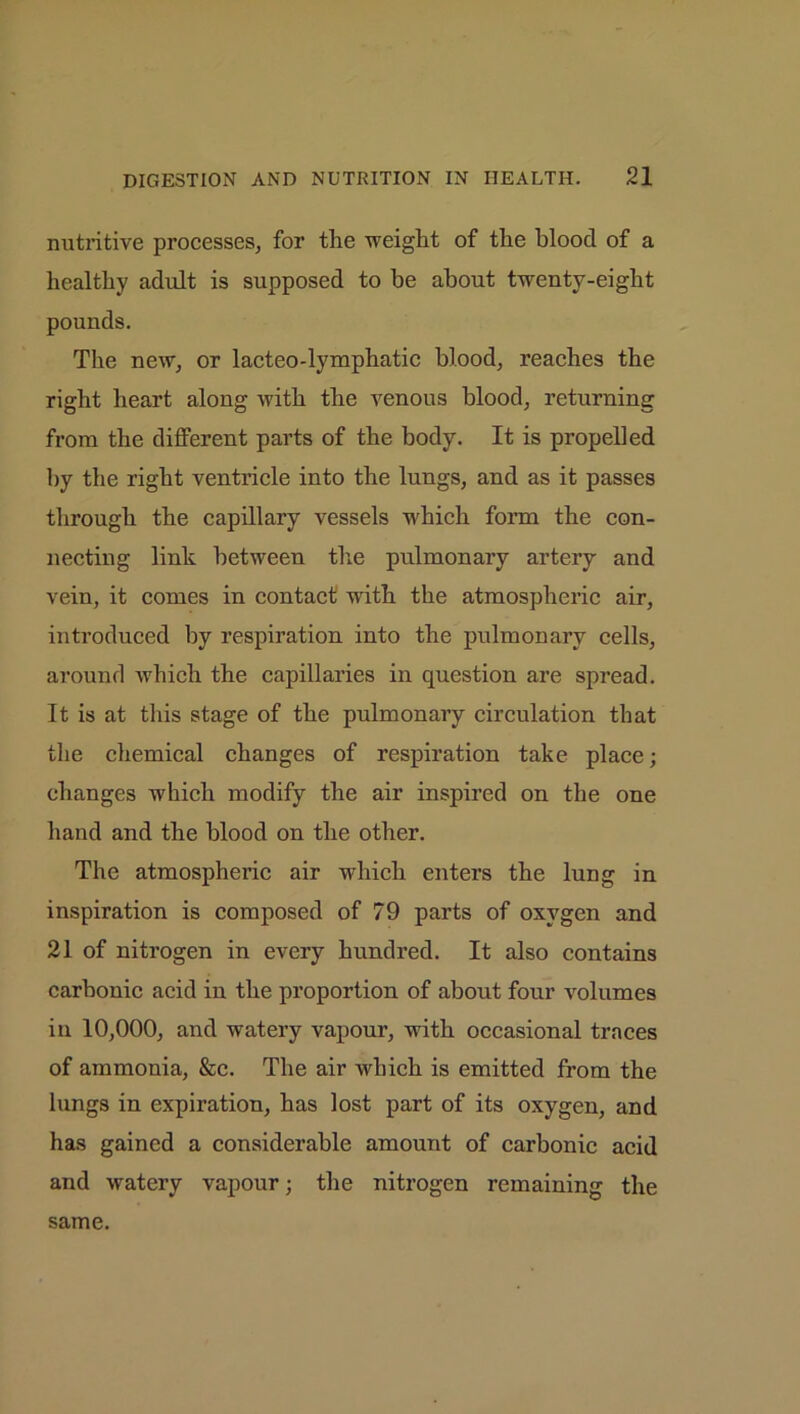 nutritive processes, for the weight of the blood of a healthy adult is supposed to be about twenty-eight pounds. The new, or lacteo-lymphatic blood, reaches the right heart along with the venous blood, returning from the different parts of the body. It is propelled by the right ventricle into the lungs, and as it passes through the capillary vessels which form the con- necting link between the pulmonary artery and vein, it comes in contact with the atmospheric air, introduced by respiration into the pulmonary cells, around which the capillaries in question are spread. It is at this stage of the pulmonary circulation that the chemical changes of respiration take place; changes which modify the air inspired on the one hand and the blood on the other. The atmospheric air which enters the lung in inspiration is composed of 79 parts of oxygen and 21 of nitrogen in every hundred. It also contains carbonic acid in the proportion of about four volumes in 10,000, and watery vapour, with occasional traces of ammonia, &c. The air which is emitted from the lungs in expiration, has lost part of its oxygen, and has gained a considerable amount of carbonic acid and watery vapour; the nitrogen remaining the same.