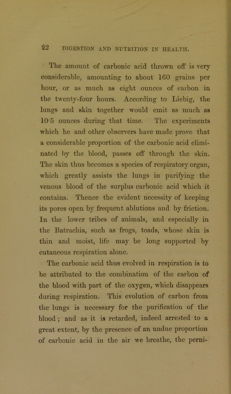 The amount of carbonic acid thrown off is very considerable, amounting to about 160 grains per hour, or as much as eight ounces of carbon in the twenty-four hours. According to Liebig, the lungs and skin together would emit as much as 10'5 ounces during that time. The experiments which he and other observers have made prove that a considerable proportion of the carbonic acid elimi- nated by the blood, passes off through the skin. The skin thus becomes a species of respiratory organ, which greatly assists the lungs in purifying the venous blood of the surplus carbonic acid which it contains. Thence the evident necessity of keeping its pores open by frequent ablutions and by friction. In the lower tribes of animals, and especially in the Batrachia, such as frogs, toads, whose skin is thin and moist, life may be long supported by cutaneous respiration alone. The carbonic acid thus evolved in respiration is to be attributed to the combination of the carbon of the blood with part of the oxygen, which disappears during respiration. This evolution of carbon from the lungs is necessary for the purification of the blood; and as it is retarded, indeed arrested to a great extent, by the presence of an undue proportion of carbonic acid in the air we breathe, the perni-