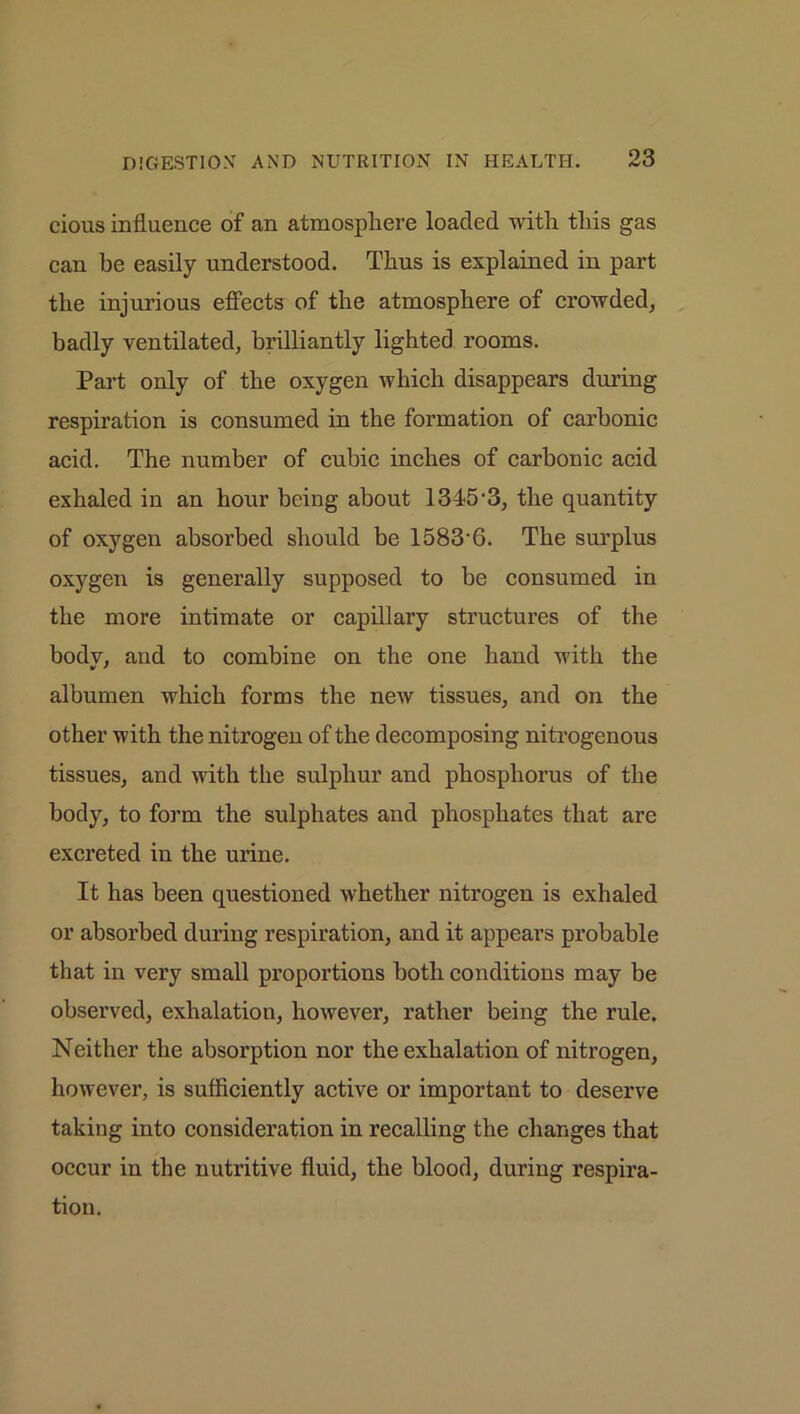 cious influence of an atmosphere loaded with this gas can be easily understood. Thus is explained in part the injurious effects of the atmosphere of crowded, badly ventilated, brilliantly lighted rooms. Part only of the oxygen which disappears during respiration is consumed in the formation of carbonic acid. The number of cubic inches of carbonic acid exhaled in an hour being about 1345-3, the quantity of oxygen absorbed should be 1583-6. The surplus oxygen is generally supposed to be consumed in the more intimate or capillary structures of the body, and to combine on the one hand with the albumen which forms the new tissues, and on the other with the nitrogen of the decomposing nitrogenous tissues, and with the sulphur and phosphorus of the body, to form the sulphates and phosphates that are excreted in the urine. It has been questioned whether nitrogen is exhaled or absorbed during respiration, and it appears probable that in very small proportions both conditions may be observed, exhalation, however, rather being the rule. Neither the absorption nor the exhalation of nitrogen, however, is sufficiently active or important to deserve taking into consideration in recalling the changes that occur in the nutritive fluid, the blood, during respira- tion.