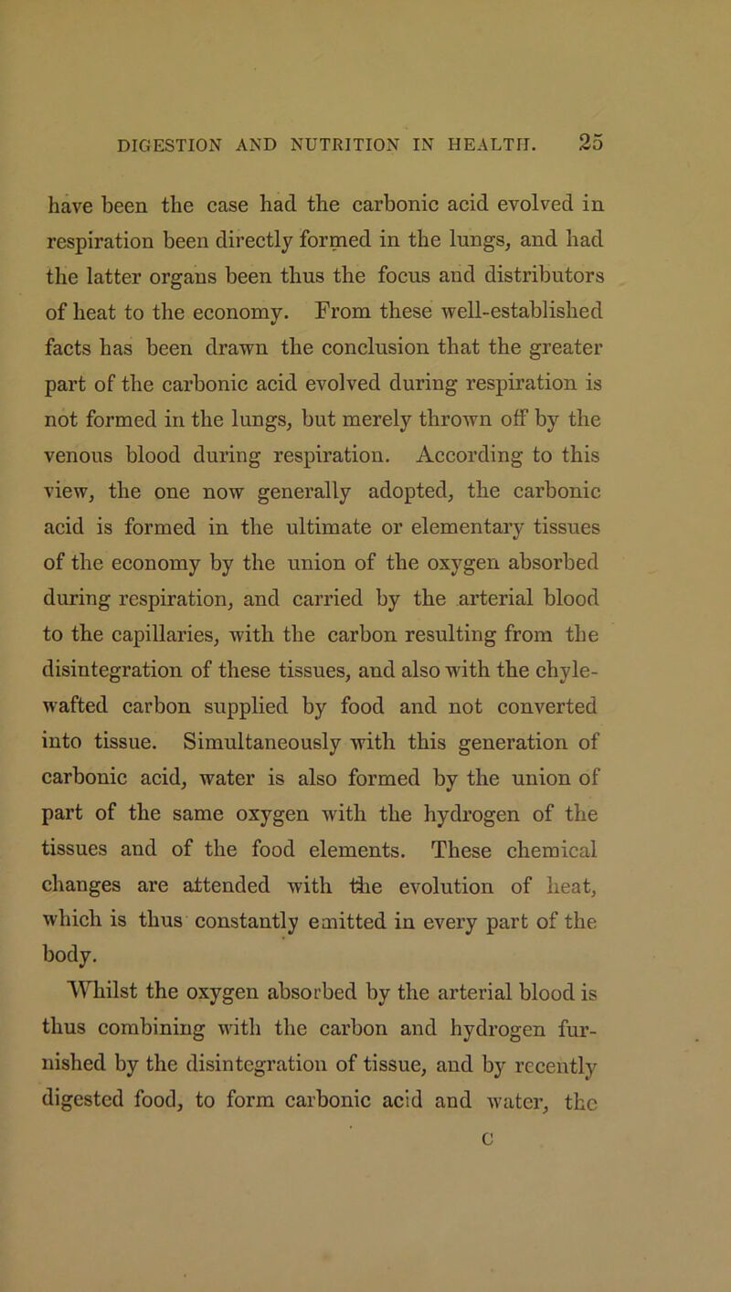 have been the case had the carbonic acid evolved in respiration been directly formed in the lungs, and had the latter organs been thus the focus and distributors of heat to the economy. From these well-established facts has been drawn the conclusion that the greater part of the carbonic acid evolved during respiration is not formed in the lungs, but merely thrown off by the venous blood during respiration. According to this view, the one now generally adopted, the carbonic acid is formed in the ultimate or elementary tissues of the economy by the union of the oxygen absorbed during respiration, and carried by the arterial blood to the capillaries, with the carbon resulting from the disintegration of these tissues, and also with the chyle- wafted carbon supplied by food and not converted into tissue. Simultaneously with this generation of carbonic acid, water is also formed by the union of part of the same oxygen with the hydrogen of the tissues and of the food elements. These chemical changes are attended with the evolution of heat, which is thus constantly emitted in every part of the body. Whilst the oxygen absorbed by the arterial blood is thus combining with the carbon and hydrogen fur- nished by the disintegration of tissue, and by recently digested food, to form carbonic acid and water, the c