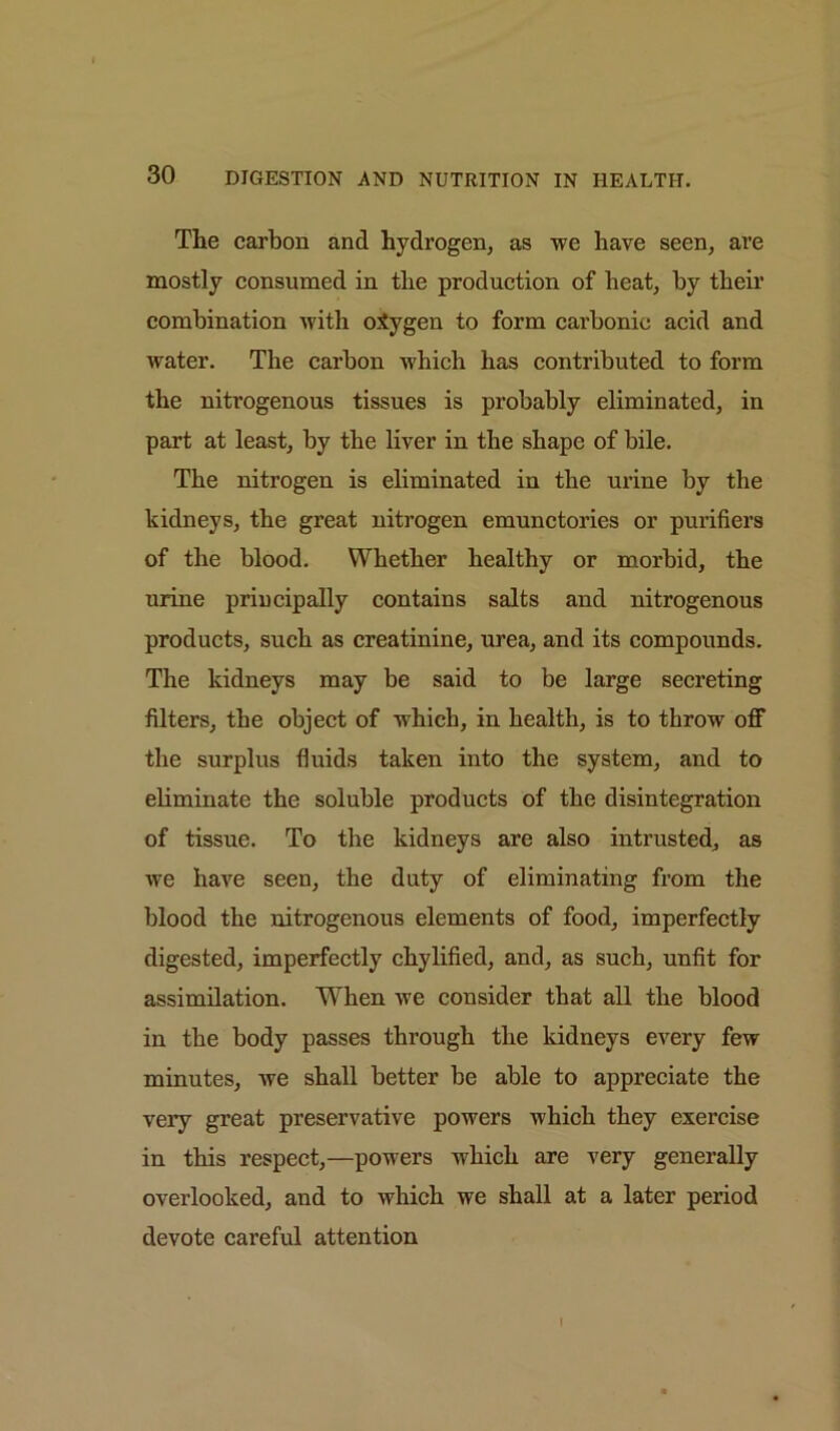 The carbon and hydrogen, as we have seen, are mostly consumed in the production of heat, by their combination with o.tygen to form carbonic acid and water. The carbon which has contributed to form the nitrogenous tissues is probably eliminated, in part at least, by the liver in the shape of bile. The nitrogen is eliminated in the urine by the kidneys, the great nitrogen emunctories or purifiers of the blood. Whether healthy or morbid, the urine principally contains salts and nitrogenous products, such as creatinine, urea, and its compounds. The kidneys may be said to be large secreting filters, the object of which, in health, is to throw off the surplus fluids taken into the system, and to eliminate the soluble products of the disintegration of tissue. To the kidneys are also intrusted, as we have seen, the duty of eliminating from the blood the nitrogenous elements of food, imperfectly digested, imperfectly chylified, and, as such, unfit for assimilation. When we consider that all the blood in the body passes through the kidneys every few minutes, we shall better be able to appreciate the very great preservative powers which they exercise in this respect,—powers which are very generally overlooked, and to which we shall at a later period devote careful attention 1