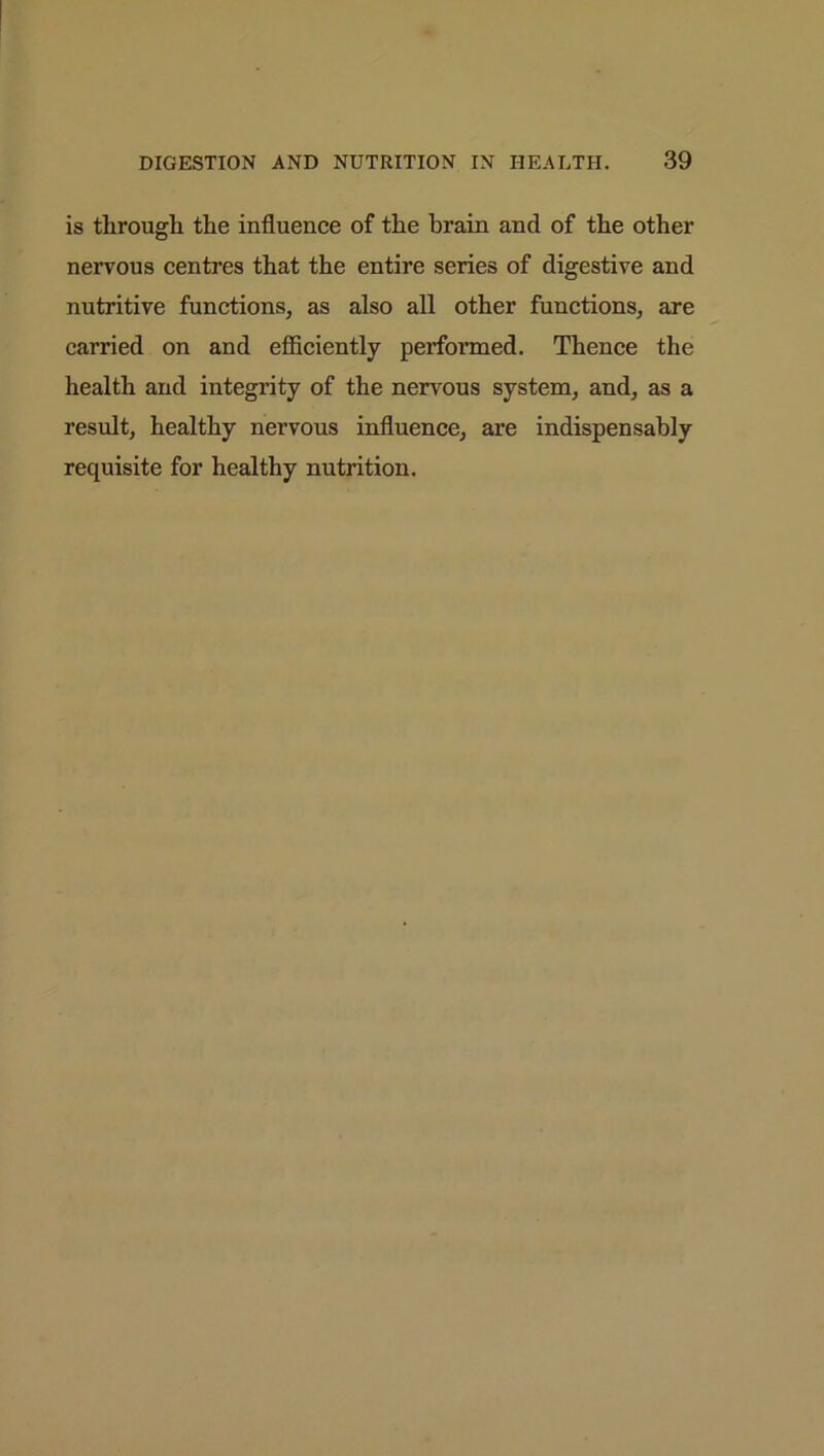 is through the influence of the brain and of the other nervous centres that the entire series of digestive and nutritive functions, as also all other functions, are carried on and efficiently performed. Thence the health and integrity of the nervous system, and, as a result, healthy nervous influence, are indispensably requisite for healthy nutrition.