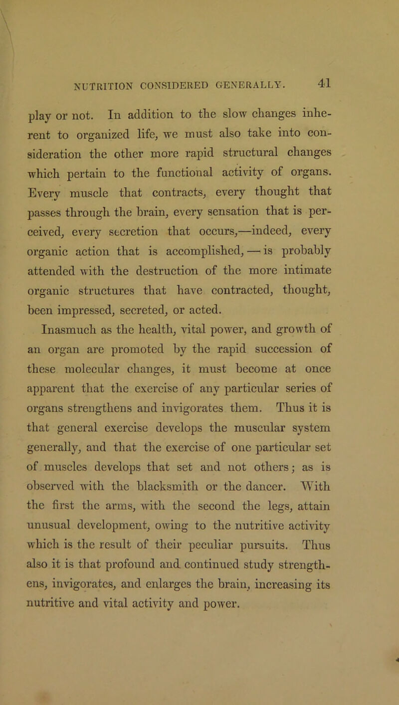 play or not. In addition to the slow changes inhe- rent to organized life, we must also take into con- sideration the other more rapid structural changes which pertain to the functional activity of organs. Every muscle that contracts, every thought that passes through the brain, every sensation that is per- ceived, every secretion that occurs,—indeed, every organic action that is accomplished, — is probably attended with the destruction of the more intimate organic structures that have contracted, thought, been impressed, secreted, or acted. Inasmuch as the health, vital power, and growth of an organ are promoted by the rapid succession of these molecular changes, it must become at once apparent that the exercise of any particular series of organs strengthens and invigorates them. Thus it is that general exercise develops the muscular system generally, and that the exercise of one particular set of muscles develops that set and not others; as is observed with the blacksmith or the dancer. With the first the arms, with the second the legs, attain unusual development, owing to the nutritive activity which is the result of their peculiar pursuits. Thus also it is that profound and continued study strength- ens, invigorates, and enlarges the brain, increasing its nutritive and vital activity and power.