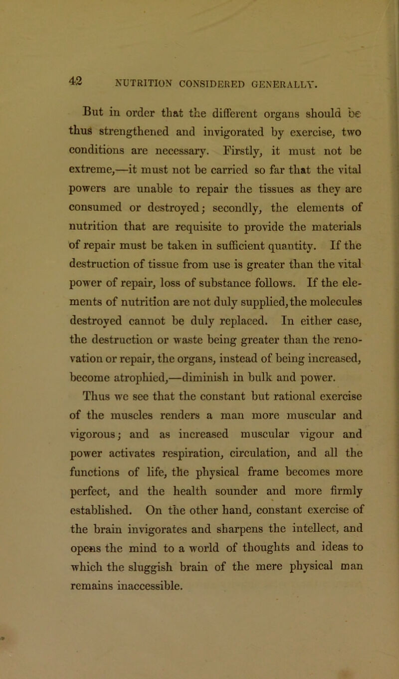 But in order that the different organs should be thus strengthened and invigorated by exercise, two conditions are necessary. Firstly, it must not be extreme,—it must not be carried so far that the vital powers are unable to repair the tissues as they are consumed or destroyed; secondly, the elements of nutrition that are requisite to provide the materials of repair must be taken in sufficient quantity. If the destruction of tissue from use is greater than the vital power of repair, loss of substance follows. If the ele- ments of nutrition are not duly supplied, the molecules destroyed cannot be duly replaced. In either case, the destruction or waste being greater than the reno- vation or repair, the organs, instead of being increased, become atrophied,—diminish in bulk and power. Thus we see that the constant but rational exercise of the muscles renders a man more muscular and vigorous; and as increased muscular vigour and power activates respiration, circulation, and all the functions of life, the physical frame becomes more perfect, and the health sounder and more firmly established. On the other hand, constant exercise of the brain invigorates and sharpens the intellect, and opens the mind to a world of thoughts and ideas to which the sluggish brain of the mere physical man remains inaccessible.