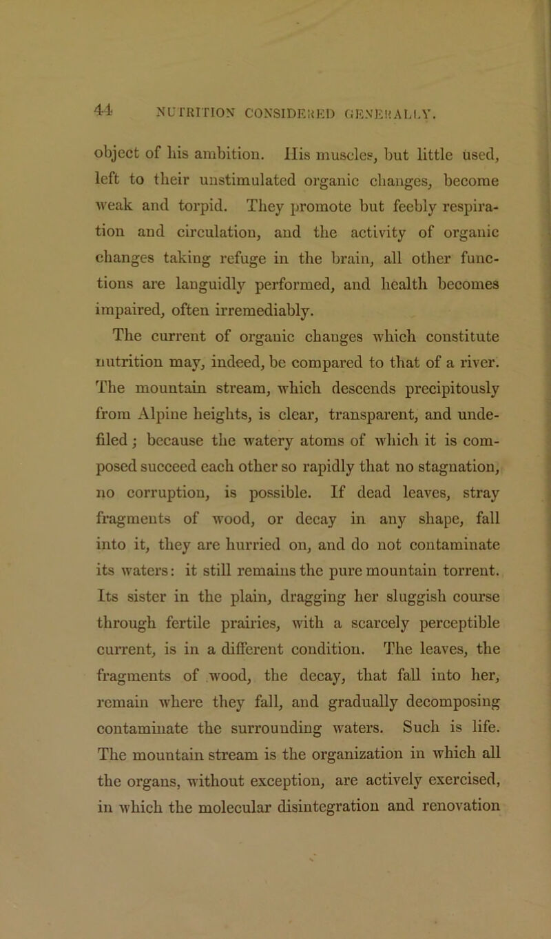 object of bis ambition. Ilis muscles, but little used, left to their unstimulated organic changes, become weak and torpid. They promote but feebly respira- tion and circulation, and the activity of organic changes taking refuge in the brain, all other func- tions are languidly performed, and health becomes impaired, often irremediably. The current of organic changes which constitute nutrition may, indeed, be compared to that of a river. The mountain stream, which descends precipitously from Alpine heights, is clear, transparent, and unde- filed ; because the watery atoms of which it is com- posed succeed each other so rapidly that no stagnation, no corruption, is possible. If dead leaves, stray fragments of wood, or decay in any shape, fall into it, they are hurried on, and do not contaminate its waters: it still remains the pure mountain torrent. Its sister in the plain, dragging her sluggish course through fertile prairies, with a scarcely perceptible current, is in a different condition. The leaves, the fragments of wood, the decay, that fall into her, remain where they fall, and gradually decomposing contaminate the surrounding waters. Such is life. The mountain stream is the organization in which all the organs, without exception, are actively exercised, in which the molecular disintegration and renovation
