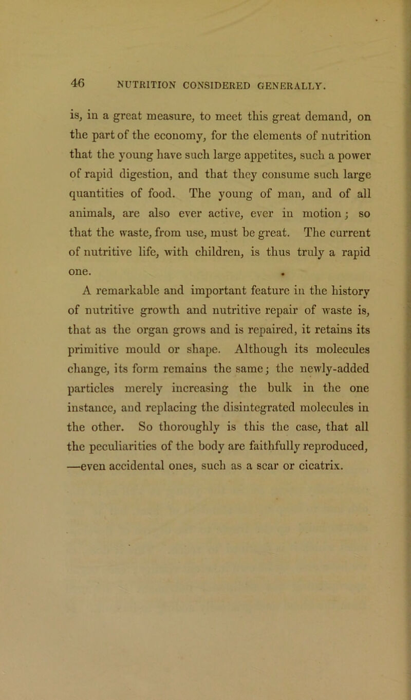 is, in a great measure, to meet this great demand, on the part of the economy, for the elements of nutrition that the young have such large appetites, such a power of rapid digestion, and that they consume such large quantities of food. The young of man, and of all animals, are also ever active, ever in motion; so that the waste, from use, must he great. The current of nutritive life, with children, is thus truly a rapid one. A remarkable and important feature in the history of nutritive growth and nutritive repair of waste is, that as the organ grows and is repaired, it retains its primitive mould or shape. Although its molecules change, its form remains the same; the newly-added particles merely increasing the bulk in the one instance, and replacing the disintegrated molecules in the other. So thoroughly is this the case, that all the peculiarities of the body are faithfully reproduced, —even accidental ones, such as a scar or cicatrix.