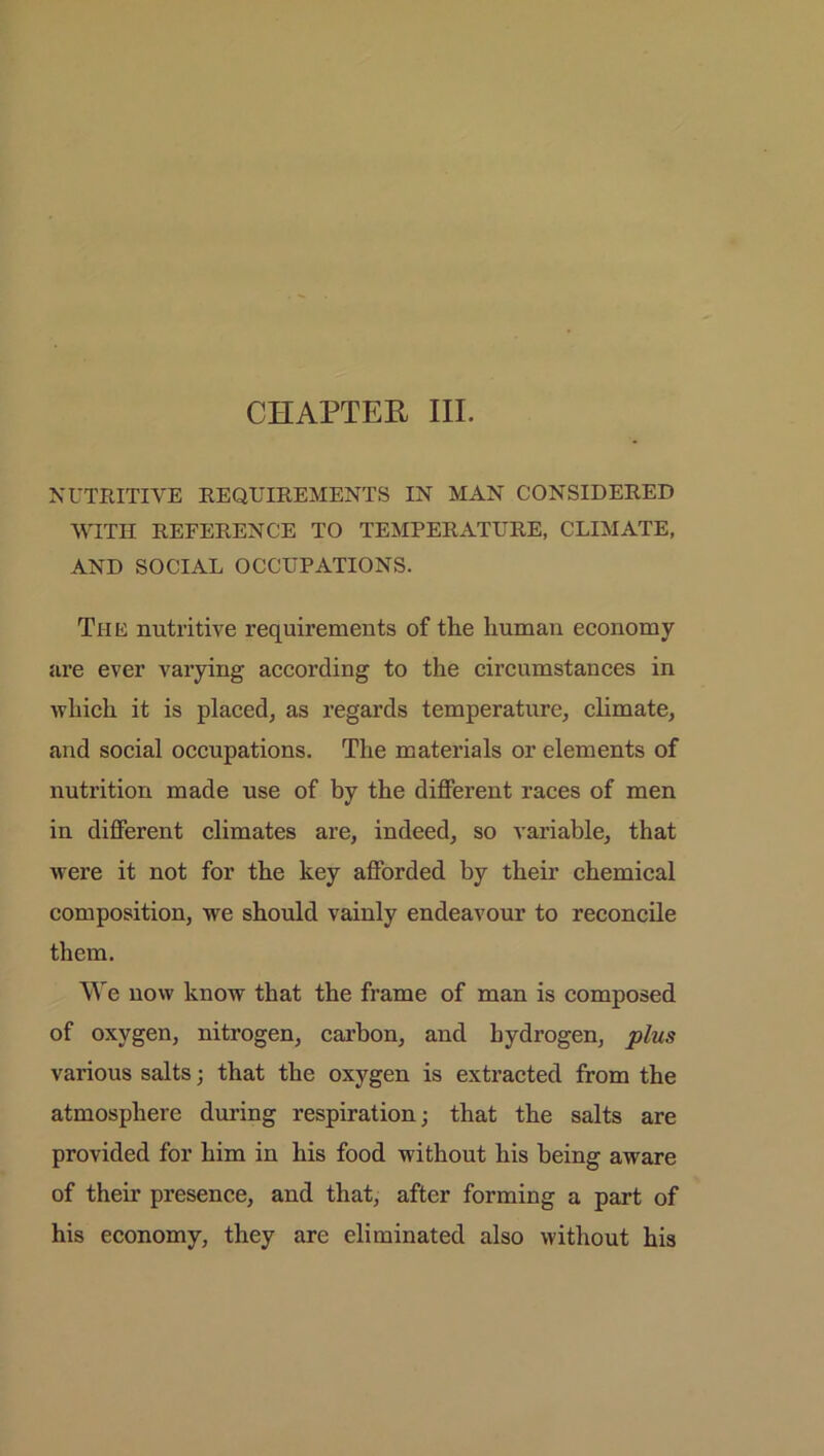 CHAPTER III. NUTRITIVE REQUIREMENTS IN MAN CONSIDERED WITH REFERENCE TO TEMPERATURE, CLIMATE, AND SOCIAL OCCUPATIONS. The nutritive requirements of the human economy are ever varying according to the circumstances in which it is placed, as regards temperature, climate, and social occupations. The materials or elements of nutrition made use of by the different races of men in different climates are, indeed, so variable, that were it not for the key afforded by their chemical composition, we should vainly endeavour to reconcile them. We now know that the frame of man is composed of oxygen, nitrogen, carbon, and hydrogen, plus various salts; that the oxygen is extracted from the atmosphere during respiration; that the salts are provided for him in his food without his being aware of their presence, and that, after forming a part of his economy, they are eliminated also without his