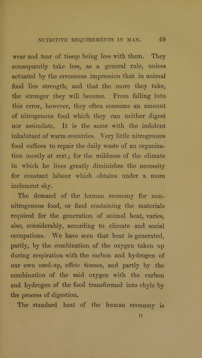 wear and tear of tissue being less with tbem. They consequently take less, as a general rule, unless actuated by the erroneous impression that in animal food lies strength, and that the more they take, the stronger they will become. From falling into this error, however, they often consume an amount of nitrogenous food which they can neither digest nor assimilate. It is the same with the indolent inhabitant of warm countries. Very little nitrogenous food suffices to repair the daily waste of an organiza- tion mostly at rest; for the mildness of the climate in which he lives greatly diminishes the necessity for constant labour which obtains under a more inclement sky. The demand of the human economy for non- nitrogenous food, or food containing the materials required for the generation of animal heat, varies, also, considerably, according to climate and social occupations. We have seen that heat is generated, partly, by the combination of the oxygen taken up during respiration with the carbon and hydrogen of our own used-up, effete tissues, and partly by the combination of the said oxygen with the carbon and hydrogen of the food transformed into chyle by the process of digestion. The standard heat of the human economy is D