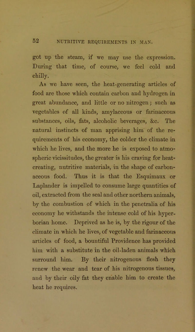 got up the steam, if we may use the expression. During that time, of course, we feel cold and chilly. As we have seen, the heat-generating articles of food are those which contain carbon and hydrogen in great abundance, and little or no nitrogen; such as vegetables of all kinds, amylaceous or farinaceous substances, oils, fats, alcoholic beverages, &c. The natural instincts of man apprising him of the re- quirements of his economy, the colder the climate in which he lives, and the more he is exposed to atmo- spheric vicissitudes, the greater is his craving for lieat- creating, nutritive materials, in the shape of carbon- aceous food. Thus it is that the Esquimaux or Laplander is impelled to consume large quantities of oil, extracted from the seal and other northern animals, by the combustion of which in the penetralia of his economy he withstands the intense cold of his hyper- borian home. Deprived as he is, by the rigour of the climate in which he lives, of vegetable and farinaceous articles of food, a bountiful Providence has provided him with a substitute in the oil-laden animals which surround him. By their nitrogenous flesh they renew the wear and tear of his nitrogenous tissues, and by their oily fat they enable him to create the heat he requires.