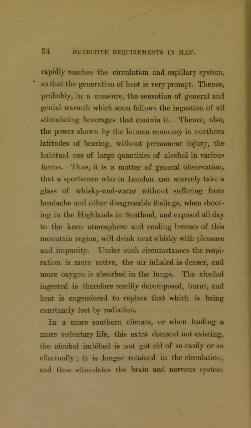 rapidly reaches the circulation and capillary system, so that the generation of heat is very prompt. Thence, probably, in a measure, the sensation of general and genial warmth which soon follows the ingestion of all stimulating beverages that contain it. Thence, also, the power shown by the human economy in northern latitudes of bearing, -without permanent injury, the habitual use of large quantities of alcohol in various forms. Thus, it is a matter of general observation, that a sportsman who in London can scarcely take a glass of wliisky-and-water without suffering from headache and other disagreeable feelings, when shoot- ing in the Highlands in Scotland, and exposed all day to the keen atmosphere and cooling breezes of this mountain region, will drink neat whisky v-ith pleasure and impunity. Under such circumstances the respi- ration is more active, the air inhaled is denser, and more oxygen is absorbed in the lungs. The alcohol ingested is therefore readily decomposed, burnt, and heat is engendered to replace that which is being constantly lost by radiation. In a more southern climate, or wdien leading a more sedentary life, this extra demand not existing, the alcohol imbibed is not got rid of so easily or so effectually; it is longer retained in the circulation, and thus stimulates the brain and nervous system