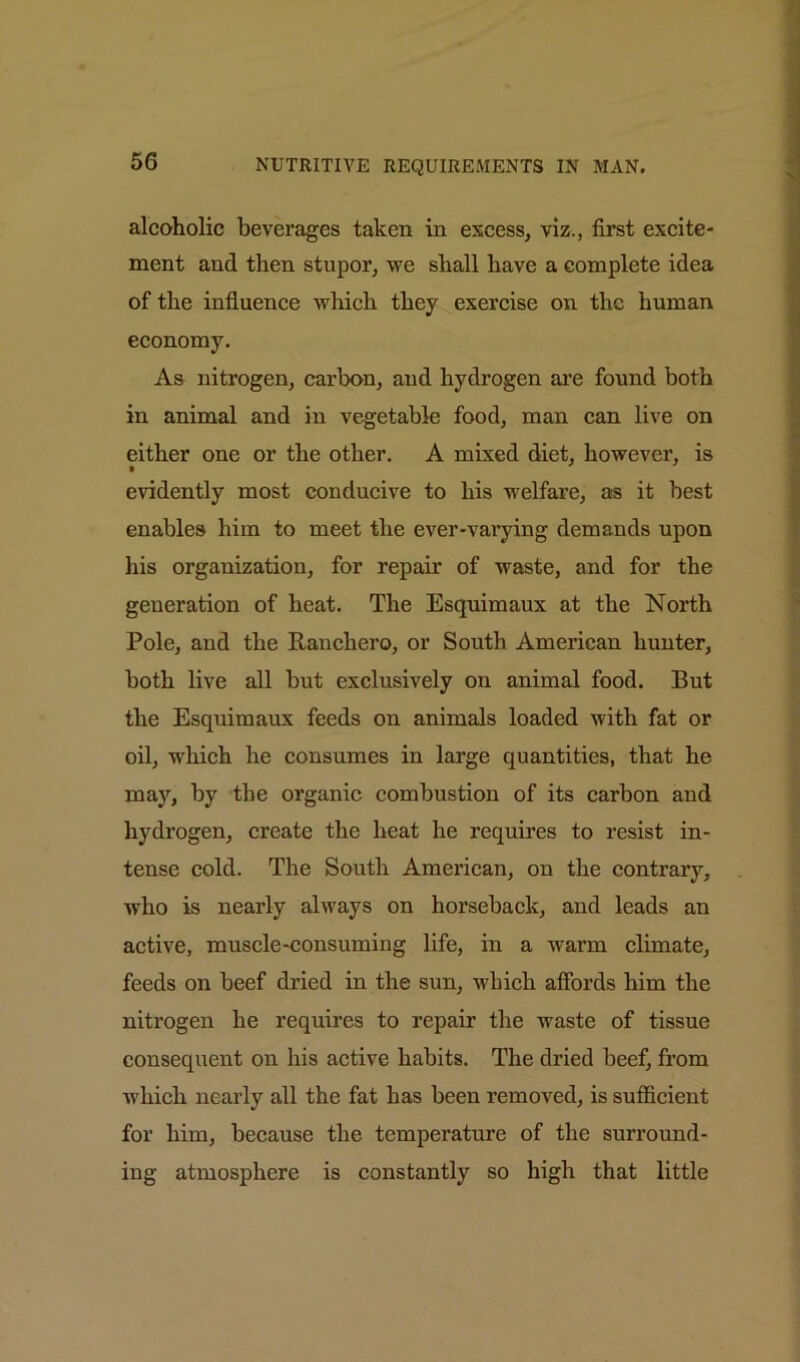 alcoholic beverages taken in excess, viz., first excite- ment and then stupor, we shall have a complete idea of the influence which they exercise on the human economy. As nitrogen, carbon, and hydrogen are found both in animal and in vegetable food, man can live on either one or the other. A mixed diet, however, is evidently most conducive to his welfare, as it best enables him to meet the ever-varying demands upon his organization, for repair of waste, and for the generation of heat. The Esquimaux at the North Pole, and the Ranchero, or South American hunter, both live all but exclusively on animal food. But the Esquimaux feeds on animals loaded with fat or oil, which he consumes in large quantities, that he may, by the organic combustion of its carbon and hydrogen, create the heat lie requires to resist in- tense cold. The South American, on the contrary, who is nearly always on horseback, and leads an active, muscle-consuming life, in a warm climate, feeds on beef dried in the sun, which affords him the nitrogen he requires to repair the waste of tissue consequent on his active habits. The dried beef, from ■which nearly all the fat has been removed, is sufficient for him, because the temperature of the surround- ing atmosphere is constantly so high that little