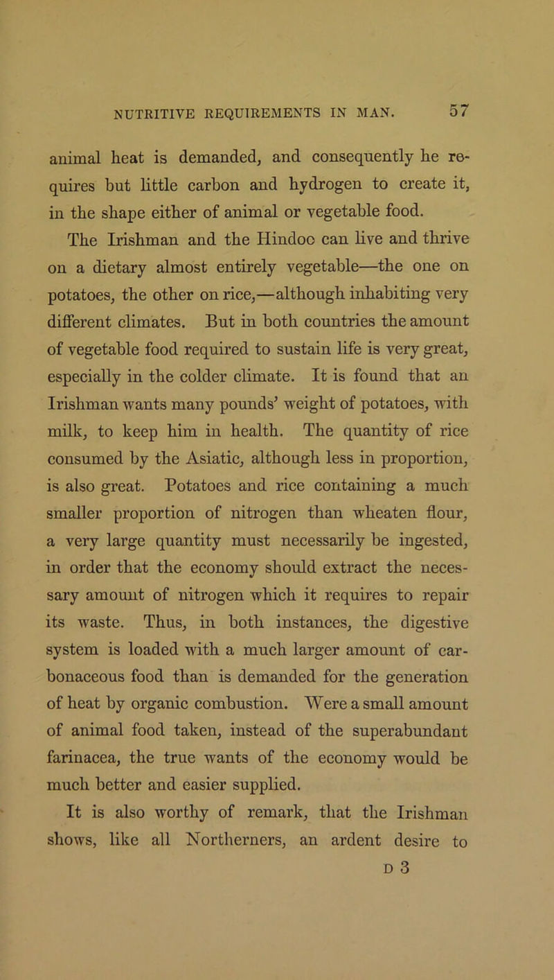 animal heat is demanded, and consequently he re- quires but little carbon and hydrogen to create it, in the shape either of animal or vegetable food. The Irishman and the Hindoo can live and thrive on a dietary almost entirely vegetable—the one on potatoes, the other on rice,—although inhabiting very different climates. But in both countries the amount of vegetable food required to sustain life is very great, especially in the colder climate. It is found that an Irishman wants many pounds* weight of potatoes, with milk, to keep him in health. The quantity of rice consumed by the Asiatic, although less in proportion, is also great. Potatoes and rice containing a much smaller proportion of nitrogen than wheaten flour, a very large quantity must necessarily be ingested, in order that the economy should extract the neces- sary amount of nitrogen which it requires to repair its waste. Thus, in both instances, the digestive system is loaded with a much larger amount of car- bonaceous food than is demanded for the generation of heat by organic combustion. Were a small amount of animal food taken, instead of the superabundant farinacea, the true wants of the economy would be much better and easier supplied. It is also worthy of remark, that the Irishman shows, like all Northerners, an ardent desire to d 3