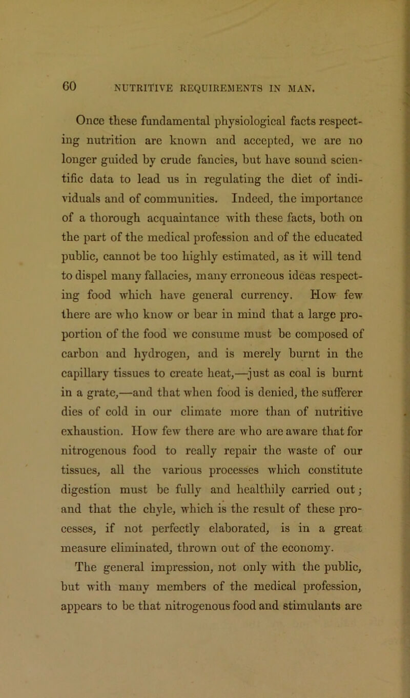 Once these fundamental physiological facts respect- ing nutrition are known and accepted, we are no longer guided by crude fancies, hut have sound scien- tific data to lead us in regulating the diet of indi- viduals and of communities. Indeed, the importance of a thorough acquaintance with these facts, both on the part of the medical profession and of the educated public, cannot be too highly estimated, as it will tend to dispel many fallacies, many erroneous ideas respect- ing food which have general currency. How few there are who know or bear in mind that a large pro- portion of the food we consume must be composed of carbon and hydrogen, and is merely burnt in the capillary tissues to create heat,—just as coal is burnt in a grate,—and that when food is denied, the sufferer dies of cold in our climate more than of nutritive exhaustion. How few there are who are aware that for nitrogenous food to really repair the waste of our tissues, all the various processes which constitute digestion must be fully and healthily carried out; and that the chyle, which is the result of these pro- cesses, if not perfectly elaborated, is in a great measure eliminated, thrown out of the economy. The general impression, not only with the public, but with many membei’s of the medical profession, appears to be that nitrogenous food and stimulants are