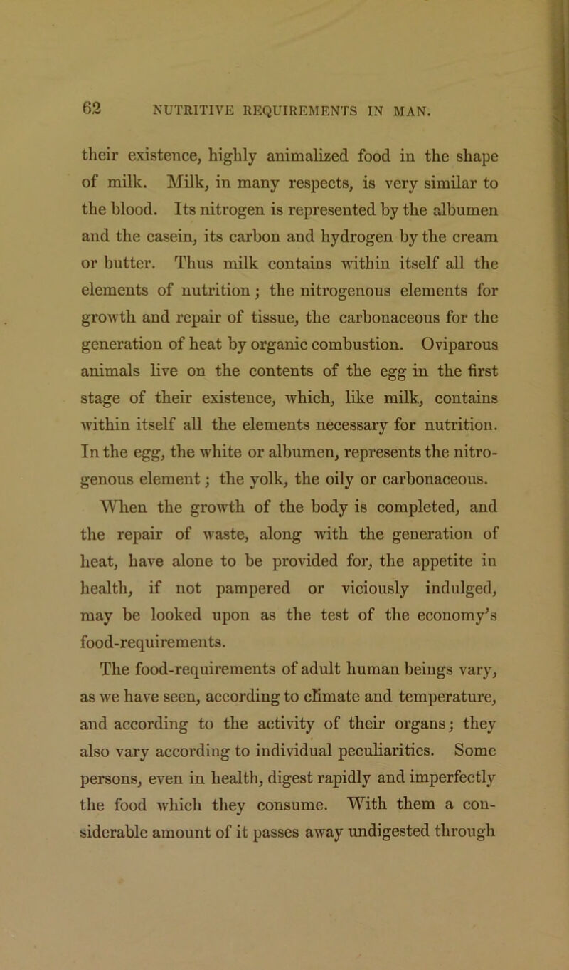 their existence, highly animalized food in the shape of milk. Milk, in many respects, is very similar to the blood. Its nitrogen is represented by the albumen and the casein, its carbon and hydrogen by the cream or butter. Thus milk contains within itself all the elements of nutrition; the nitrogenous elements for growth and repair of tissue, the carbonaceous for the generation of heat by organic combustion. Oviparous animals live on the contents of the egg in the first stage of their existence, which, like milk, contains within itself all the elements necessary for nutrition. In the egg, the white or albumen, represents the nitro- genous element; the yolk, the oily or carbonaceous. When the growth of the body is completed, and the repair of waste, along with the generation of heat, have alone to he provided for, the appetite in health, if not pampered or viciously indulged, may be looked upon as the test of the economy's food-requirements. The food-requirements of adult human beiugs vary, as we have seen, according to climate and temperature, and according to the activity of their organs; they also vary according to individual peculiarities. Some persons, even in health, digest rapidly and imperfectly the food which they consume. With them a con- siderable amount of it passes away undigested through