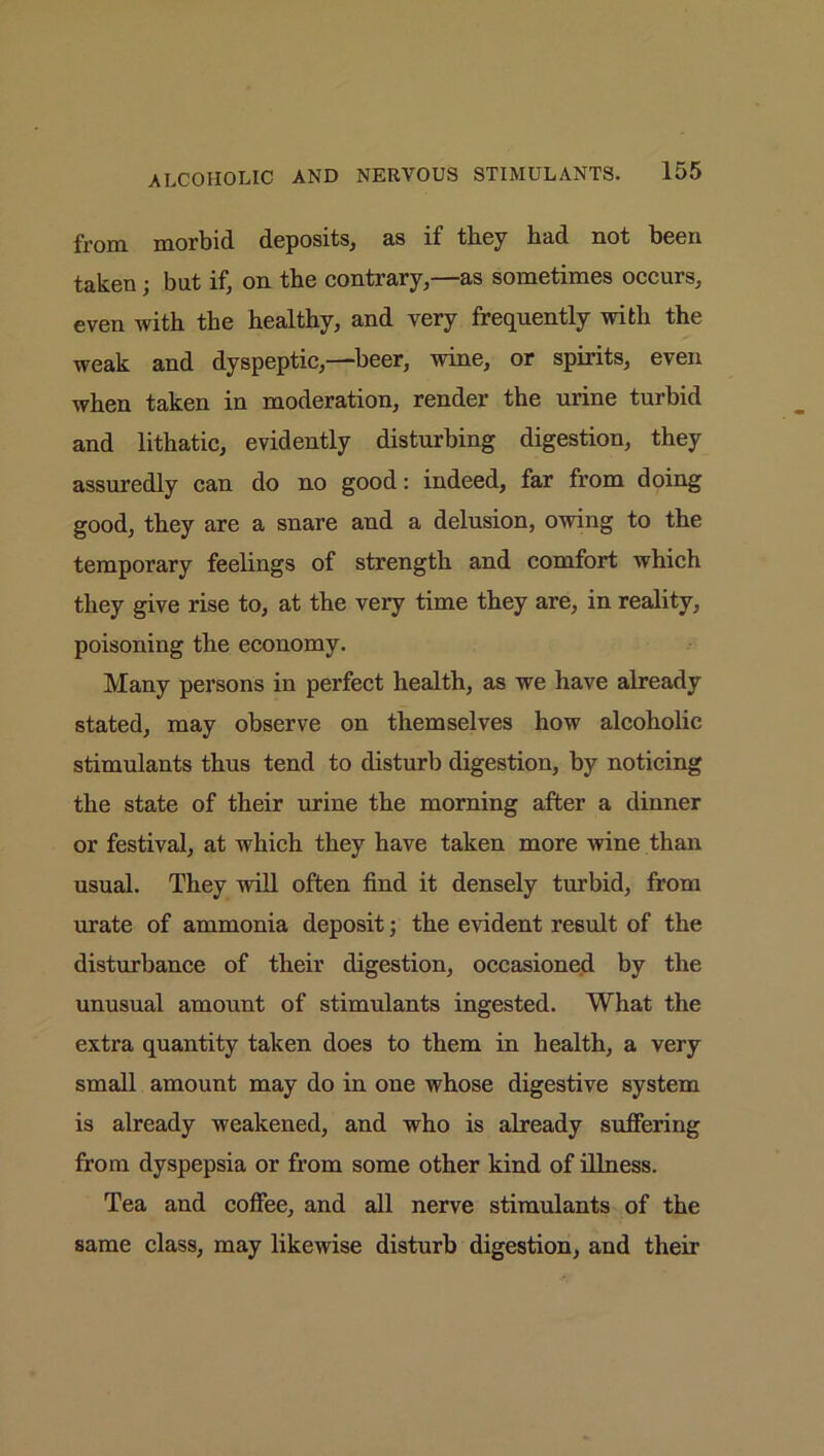 from morbid deposits, as if they bud not been taken; but if, on the contrary,—as sometimes occurs, even with the healthy, and very frequently with the weak and dyspeptic,—beer, wine, or spirits, even when taken in moderation, render the urine turbid and lithatic, evidently disturbing digestion, they assuredly can do no good: indeed, far from doing good, they are a snare and a delusion, owing to the temporary feelings of strength and comfort which they give rise to, at the very time they are, in reality, poisoning the economy. Many persons in perfect health, as we have already stated, may observe on themselves how alcoholic stimulants thus tend to disturb digestion, by noticing the state of their urine the morning after a dinner or festival, at which they have taken more wine than usual. They will often find it densely turbid, from urate of ammonia deposit; the evident result of the disturbance of their digestion, occasioned by the unusual amount of stimulants ingested. What the extra quantity taken does to them in health, a very small amount may do in one whose digestive system is already weakened, and who is already suffering from dyspepsia or from some other kind of illness. Tea and coffee, and all nerve stimulants of the same class, may likewise disturb digestion, and their